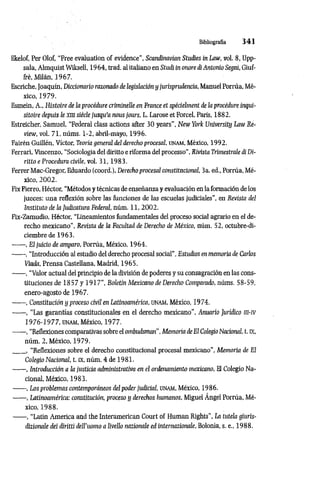 Bibliografía 3 4 1
Ekelof, Per Olof, “Free évaluation of evidence", Scandinavian Studies in Law, vol. 8, Upp-
sala, Almquist Wilcsell, 19 64, trad. al italiano en Studi in onore di Antonio Seguí, Giuf-
Iré, Milán, 1967.
Escriche, Joaquín, Diccionario razonado de legislación y jurisprudencia, Manuel Porrúa, Mé­
xico, 1979.
Esmein, A., Histoire de la procédure criminelle en France et spécielment de la procédure inqui­
sitoire depuis le xm siècle jusqu'a nous jours, L. Larose et Forcel, Paris, 1882.
Estreicher, Samuel, “Federal class actions after 30 years", New York University Law Re­
view, vol. 71, nûms. 1-2, abril-mayo, 1996.
Fairén Guillén, Víctor, Teoría general del derecho procesal, unam, México, 1992.
Ferrari, Vincenzo, “Sociología del diritto eriforma del processo”, Rivista Trimestrale di Di-
ritto e Procedura civile, vol. 31,1983.
Ferrer Mac-Gregor, Eduardo (coord.), Derechoprocesal constitucional, 3a. ed., Porrúa, Mé­
xico, 2002.
Fix Fierro, Héctor, “Métodos y técnicas de enseñanza y evaluación en laformación de los
jueces: una reflexión sobre las funciones de las escuelas judiciales", eu Revista del
Instituto de ¡a Judicatura Federal, núm. 11, 2002.
Fix-Zamudio, Héctor, “Lineamientos fundamentales del proceso social agrario en el de­
recho mexicano”, Revista de la Facultad de Derecho de México, núm. 52, octubre-di­
ciembre de 1963.
------ , El juicio de amparo, Porrúa, México, 1964.
------ , “Introducción al estudio del derecho procesal social”, Estudios en memoria de Carlos
Viada, Prensa Castellana, Madrid, 1965.
------ , “Valor actual del principio de la división de poderes y su consagración en las cons­
tituciones de 1857 y 1917”, Boletín Mexicano de Derecho Comparado, núms. 58-59,
enero-agosto de 1967.
------ , Constitución y proceso civil en Latinoamérica, unam, México, 1974.
------ , “Las garantías constitucionales en el derecho mexicano”, Anuario Juríáco m-iv
1976-1977, UNAM, México, 1977.
------, “Reflexiones comparativas sobreel ombudsman", Memoria de El ColegioNacional, t. K,
núm. 2, México, 1979.
____, “Reflexiones sobre el derecho constitucional procesal mexicano", Memoria de El
Colegio Nacional, t. íx, núm. 4 de 1981.
------, Introducción a la justicia administrativa en el ordenamiento mexicano, El Colegio Na­
cional, México, 1983.
------ , Los problemas contemporáneos del poder judicial, UNAM, México, 1986.
------, Latinoamérica: constitución, proceso y derechos humanos, Miguel Angel Porrúa, Mé­
xico, 1988.
------ , “Latin America and the Interamerican Court of Human Rights”, La tutela giuris-
dizionale dei diritti deU’uomo a livello nazionale ed internazionale, Bolonia, s. e„ 1988.
 