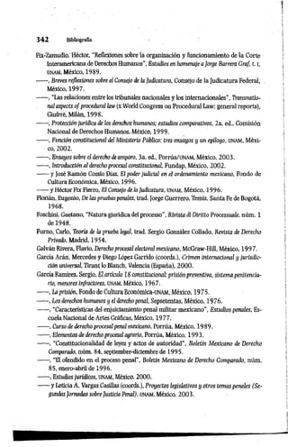 3 4 2 Bibliografía
Fix-Zamudio,Héctor, “Reflexiones sobre la organización y funcionamiento de la Corte
Interamericana de Derechos Humanos”, Estudios en homenaje a jorge Barrera Graf, 1.1,
üNAM, México, 1989.
------, Breves reflexiones sobre el Consejo de la Judicatura, Consejo de la Judicatura Federal,
México, 1997.
------, “Las relaciones entre los tribunales nacionales y los internacionales”, Transnatío-
nal aspects of procedural law (x World Congress on Procedural Law; general reports),
Giufrre, Milán, 1998.
------, Protección jurídica de los derechos humanos; estudios comparativos, 2a. ed., Comisión
Nacional de Derechos Humanos, México, 1999.
----- -, Punción constitucional del Ministerio Público: tres ensayos y un epílogo, unam, Méxi­
co, 2002.
------, Ensayos sobre el derecho de amparo, 3a. ed., Porrúa/UNAM, México, 2003.
------, Introducción al derecho procesal constitucional, Fundap, México, 2002.
------y José Ramón Cossío Díaz, El poder judicial en el ordenamiento mexicano, Fondo de
Cultura Económica, México, 1996.
------y Héctor Fix Fierro, El Consejo de la Judicatura, unam, México, 1996.
Florián, Eugenio, De las pruebas penales, trad. Jorge Guerrero, Temis, Santa Fe de Bogotá,
1968.
Foschini, Gaetano, “Natura giuridicadel processo", Rivista di Dirítto Processuale, núm. 1
de 1948.
Furno, Cario, Teoría de la prueba legal, trad. Sergio González Collado, Revista de Derecho
Privado, Madrid, 1954.
Galván Rivera, Flavio, Derecho procesal electoral mexicano, McGraw-Hill, México, 1997.
García Arán, Mercedes y Diego López Garrido (coords.), Crimen internacional y jurisdic­
ción universal, Tirant lo Blanch, Valencia (España), 2000.
García Ramírez, Sergio, El artículo 18 constitucional: prisión preventiva, sistemapenitencia­
rio, menores infractores, unam, México, 1967.
------, La prisión, Fondo de Cultura Económica-üNAM, México, 1975.
------, Los derechos humanos y el derecho penal, Sepsetentas, México, 1976.
------, “Características del enjuiciamiento penal militar mexicano”, Estudios penales, Es­
cuela Nacional de Artes Gráficas, México, 1977.
------, Curso de derecho procesal penal mexicano, Porrúa, México, 1989.
------, Elementos de derecho procesal agrario, Porrúa, México, 1993.
------, “Constitucionalidad de leyes y actos de autoridad”, Boletín Mexicano de Derecho
Comparado, núm. 84, septiembre-diciembre de 1995.
------, “El ofendido en el proceso penal”, Boletín Mexicano de Derecho Comparado, núm.
85, enero-abril de 1996.
------, EstudiosJurídicos, UNAM, México, 2000.
------y Leticia A. Vargas Casillas (coords.), Proyectos legislativos y otros temas penales (Se­
gundas Jomadas sobre Justicia Penal), unam, México, 2003.
 