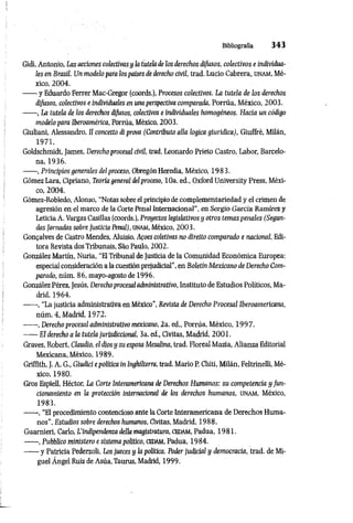 Bibliografìa 3 4 3
Gidi, Antonio, Las acciones colectivasy la tutela de ¡os derechos difusos, colectivos e individua­
les en Brasil. Un modelo para los países de derecho civil, trad. Lucio Cabrera, unam, Mé­
xico, 2004.
------y Eduardo Ferrer Mac-Gregor (coords.), Procesos colectivos. La tutela de los derechos
difusos, colectivos e individuales en una perspectiva comparada, Porrúa, México, 2003.
------, La tutela de los derechos difusos, colectivos e individuales homogéneos. Hacia un código
modelo para Iberoamérica, Porrúa, México, 2003.
Giuliani, Alessandro, Il concetto diprova (Contributo alla logica giuridica), Giuffrè, Milán,
1971.
Goldschmidt, James, Derecho procesal civil, trad. Leonardo Prieto Castro, Labor, Barcelo­
na, 1936.
------, Principios generales delproceso, ObregónHeredia, México, 1983.
Gómez Lara, Cipriano, Teoría general delproceso, 10a. ed., Oxford University Press, Méxi­
co, 2004.
Gómez-Robledo, Alonso, “Notas sobre el principiode complementariedad y el crimen de
agresión en el marco de la Corte Penal Internacional", en Sergio García Ramírez y
Leticia A. Vargas Casillas (coords.), Proyectos legislativos y otros temas penales (Segun­
das Jornadas sobre Justicia Penal), unam, México, 2003,
Gongalves de Castro Mendes, Aluisio, Afoes coletivas no direito comparado e nacional, Edi­
tora Revista dos Tribunais, Sao Paulo, 2002.
González Martín, Nuria, “El Tribunal de Justicia de la Comunidad Económica Europea:
especial consideración a la cuestión prejudicial”, en Boletín Mexicano de Derecho Com­
parado, núm. 86, mayo-agosto de 1996.
GonzálezPérez, Jesús, Derechoprocesal administrativo, Instituto de Estudios Políticos, Ma­
drid, 1964.
------, "La justicia administrativa en México”, Revista de Derecho Procesal Iberoamericana,
núm. 4, Madrid, 1972.
------, Derecho procesal administrativo mexicano, 2a. ed., Porrúa, México, 1997.
------El derecho a la tutela jurisdiccional, 3a. ed., Civitas, Madrid, 2001.
Graves, Robert, Claudio, el dios y su esposa Mesalina, trad. Floreal Mazia, Alianza Editorial
Mexicana, México, 1989.
Grifflth, J. A. G., Giudici epolítica in Inghilterra, trad. Mario P. Chiti, Milán, Feltrinelli, Mé­
xico, 1980.
Gros Espiell, Héctor, La Corte Interamericana de Derechos Humanos: su competencia y fun­
cionamiento en la protección internacional de los derechos humanos, unam , México,
1983.
------, “El procedimiento contencioso ante la Corte Interamericana de Derechos Huma­
nos", Estudios sobre derechos humanos, Civitas, Madrid, 1988.
Guarnieri, Carlo, L'indipendenza della magistratura, cedam, Padua, 1981.
------, Pubblico ministero e sistema político, cedam, Padua, 1984.
------y Patricia Pederzoli, Los jueces y la política. Poder judicial y democracia, trad. de Mi­
guel Ángel Ruiz de Asúa, Taurus, Madrid, 1999.
 