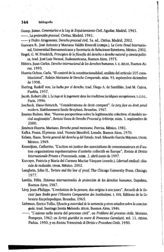 3 4 4 Bibliografia
Guasp, Jaime, Comentarios a la Ley de Enjuiciamiento Civil, Aguilar, Madrid, 1943.
------, La pretensión procesal, Civitas, Madrid, 1981.
------ y Pedro Aragoneses, Derecho procesal civil, 5a. ed., Civitas, Madrid, 2002.
Guevara B., José Antonio y Mariana Valdés Riveroll (comps.), La Corte Penal Internacio­
nal, UniversidadIberoamericana y Secretaria de Relaciones Exteriores, México, 2002.
Hegel, G. W. Friedrich, Principios de lafilosofía del derecho o derecho natural y ciencia políti­
ca, trad. José Luis Vermal, Sudamericana, Buenos Aires, 1975.
Hitters, Juan Carlos, Derecho internacional de los derechos humanos, t. n, EDIAR, Buenos Ai­
res, 1993.
Huerta Ochoa, Carla, “El control de la constitucionalidad, análisis del artículo 105 cons­
titucional", Boletín Mexicano de Derecho Comparado, núm. 93, septiembre-diciembre
de 1998.
Ihering, Rudolf von, La lucha por el derecho, trad. Diego A. de Santillán, José M. Cajica,
Puebla, 1957.
Jacob, Robert (dir. ), Le juge et le jugement dans les traditionsjuridiques européennes, l.g.d.j.,
París, 1996.
Jescheck, Hans-Heinrich, “Considérations de droit comparé”, Le jury face au droit penal
modem, Etablissement Emile Bruylant, Bruselas, 1967.
Jimeno Bulnes, Mar, “Nuevas perspectivas sobre la legitimación colectiva: el modelo so­
cial anglosajón”, Revista Vasca de Derecho Procesal y Arbitraje, núm. 3, septiembre de
2000.
Jiménez Huerta, Mariano, Derecho penal mexicano, Porrúa, México, 1981.
Kafka, Franz, El proceso, trad. Vicente Mendívil, Losada, Buenos Aires, 1970.
Kelsen, Hans, Teoría general del derecho y del Estado, trad. Eduardo García Máynez, UNAM,
México, 1969.
Kessedjian, Catherine, “L'action en justice des associations de consommateurs et d'au­
tres organisations représentatives d'intérêts collectifs en Europe", Rivista di Diritto
Internazionale Privato e Processuale, núm. 2, abril-junio de 1997.
Kurczyn, Patricia y Maria del Carmen Macías Vázquez (coords.), Libertad sindical: cláu­
sula de exclusión, unam, México, 2002.
Langbein, John H., Torture and the law of proof, The Chicago University Press, Chicago,
1977.
Laviña, Félix, Sistemas internacionales de protección de los derechos humanos, Depalma,
Buenos Aires, 1987.
Lévy, Jean-Philippe, “L'évolution de la preuve, des origins à nos jours”, Recueils de la So­
ciété Jean Bodin pour l'Histoire Comparative des Institutions, t. xvn, Editions de la Li­
brairie Encyclopédique, Bruselas, 1965.
Iiebman, Enrico Tullio, Eficacia y autoridad de la sentencia y otros estudios sobre la cosajuz­
gada, trad. Santiago Sentis Melendo, ediar, Buenos Aires, 1946.
------, “L’azione nella teoria del processo civil", en Problemi del processo civile, Morano,
Pompeya, 1962; en Scritti giuridici in onore di Francesco Carnelutti, vol. 11, CEDAM,
Padua, 1950, y en Rivista Trimestrale di Diritto e Procedura Civile, 1950.
 