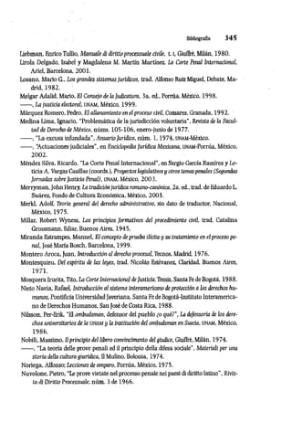 Bibliografía 3 4 5
Liebman, Enrico Tullio, Manuale à diritto processuale civile, 1.1, Giuffrè, Milán, 1980.
Lirola Delgado, Isabel y Magdalena M. Martín Martínez, La Corte Penal Internacional,
Ariel, Barcelona, 2001.
Losano, Mario G., Los grandes sistemas jurídicos, trad. Alfonso Ruiz Miguel, Debate, Ma­
drid, 1982.
Melgar Adalid, Mario, El Consejo de la Judicatura, 3a. ed., Porrúa, México, 1998.
------, La justicia electoral, UNAM, México, 1999.
Márquez Romero, Pedro, El allanamiento en el proceso civil, Comares, Granada, 1992.
Medina Lima, Ignacio, “Problemática de la jurisdicción voluntaria", Revista de la Facul­
tad de Derecho de México, núms. 105-106, enero-junio de 1977.
--------, “La excusa infundada”, Anuario Jurídico, núm . 1,1974, UNAM-México.
------ , “
Actuaciones judiciales", en Enciclopedia Jurídica Mexicana, UNAM-Porrúa, México,
2002.
Méndez Silva, Ricardo, “La Corte Penal Internacional”, en Sergio García Ramírez y Le­
ticia A. Vargas Casillas (coords.), Proyectos legislativos y otros temaspenales (Segundas
Jornadas sobre Justicia Penal), unam, México, 2003.
Merryman, John Henry, La tradiciónjurídica romano-canónica, 2a. ed., trad. de Eduardo L.
Suárez, Fondo de Cultura Económica, México, 2003.
Merkl, Adolf, Teoría general del derecho administrativo, sin dato de traductor, Nacional,
México, 1975.
Millar, Robert Wyness, Los principios formativos del procedimiento civil, trad. Catalina
Grossmann, Ediar, Buenos Aires, 1945.
Miranda Estrampes, Manuel, El concepto de prueba ilícita y su tratamiento en el proceso pe­
nal, José María Bosch, Barcelona, 1999.
Montero Aroca, Juan, Introducción al derecho procesal, Tecnos, Madrid, 1976.
Montesquieu, Del espíritu de las leyes, trad. Nicolás Estévanez, Claridad, Buenos Aires,
1971.
Mosquera Irurita, Tito, La Corte Internacional de Justicia, Temis, Santa Fe deBogotá, 1988.
Nieto Navia, Rafael, Introducción al sistema interamericano deprotección a los derechos hu­
manos, Pontificia Universidad Javeriana, Santa Fe deBogotá-Instituto Interamerica­
no de Derechos Humanos, San José de Costa Rica, 1988.
Nilsson, Per-Erik, “El ombudsman, defensor del pueblo ¿o qué?”, La defensorio de los dere­
chos universitarios de la u n a m y la institución del ombudsman en Suecia, unam, México,
1986.
Nobili, Massimo, Ilpriiwipio del libero convincimento del giudice, Giuffrè, Milán, 1974.
------ , “La teoría delle prove penali ed il principio della difesa sociale", Materiali per una
storia della cidtura giuridica, Il Mulino, Bolonia, 1974.
Noriega, Alfonso; Lecciones de amparo, Porrúa, México, 1975.
Nuvolone, Pietro, “Le prove vietate nel processo penale nei paesi di diritto latino", Rivis­
ta di Diritto Processuale, núm. 3 de 1966.
 