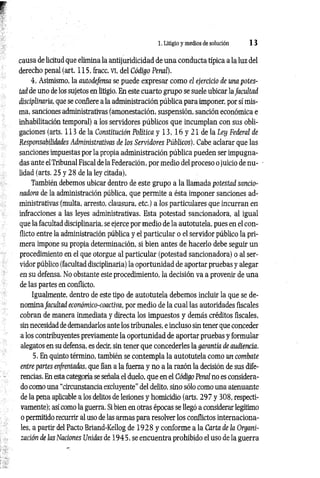1. Litigio y medios de solución 1 3
causa de licitud que elimina la antijuridicidad de una conducta típica a la luz del
derecho penal (art. 115, fracc. vi, del Código Penal).
4. Asimismo, la autodefensa se puede expresar como el ejercicio de una potes­
tad de uno de los sujetos en litigio. En este cuarto grupo se suele ubicar la facultad
disciplinaría, que se confiere a la administración pública para imponer, por sí mis­
ma, sanciones administrativas (amonestación, suspensión, sanción económica e
inhabilitación temporal) a los servidores públicos que incumplan con sus obli­
gaciones (arts. 113 de la Constitución Política y 13, 16 y 21 de la Ley Federal de
Responsabilidades Administrativas de los Servidores Públicos). Cabe aclarar que las
sanciones impuestas por la propia administración pública pueden ser impugna­
das ante el Tribunal Fiscal de la Federación, por medio del proceso ojuicio de nu­
lidad (arts. 25 y 28 de la ley citada).
También debemos ubicar dentro de este grupo a la llamada potestad sancio-
nadora de la administración pública, que permite a ésta imponer sanciones ad­
ministrativas (multa, arresto, clausura, etc.) a los particulares que incurran en
infracciones a las leyes administrativas. Esta potestad sancionadora, al igual
que la facultad disciplinaria, se ejerce por medio de la autotutela, pues en el con­
flicto entre la administración pública y el particular o el servidor público la pri­
mera impone su propia determinación, si bien antes de hacerlo debe seguir un
procedimiento en el que otorgue al particular (potestad sancionadora) o al ser­
vidor público (facultad disciplinaria) la oportunidad de aportar pruebas y alegar
en su defensa. No obstante este procedimiento, la decisión va a provenir de una
de las partes en conflicto.
Igualmente, dentro de este tipo de autotutela debemos incluir la que se de­
nomina facultad económico-coactiva, por medio de la cual las autoridades fiscales
cobran de manera inmediata y directa los impuestos y demás créditos fiscales,
sin necesidad de demandarlos ante los tribunales, e incluso sin tener que conceder
a los contribuyentes previamente la oportunidad de aportar pruebas y formular
alegatos en su defensa, es decir, sin tener que concederles la garantía de audiencia.
5. En quinto término, también se contempla la autotutela como un combate
entre partes enfrentadas, que fían a la fuerza y no a la razón la decisión de sus dife­
rencias. En esta categoría se señala el duelo, que en el Código Penal no es considera­
do como una “circunstancia excluyente" del delito, sino sólo como una atenuante
de la pena aplicable a los delitos de lesiones y homicidio (arts. 297 y 308, respecti­
vamente); así como la guerra. Si bien en otras épocas se llegó a considerar legítimo
o permitido recurrir al uso de las armas para resolver los conflictos internaciona­
les, a partir del Pacto Briand-Kellog de 19 28 y conforme a la Carta de la Organi­
zación de las Naciones Unidas de 1945, se encuentra prohibido el uso de la guerra
 