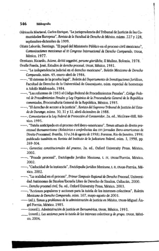 3 4 6 Bibliografía
OdríozolaMariscal, Carlos Enrique, “Lajurisprudencia delTribunal deJusticia de las Co­
munidades Europeas", Revista de ¡a Facultad de Derecho de México, núms. 227 y 228,
septiembre-diciembre de 1999.
Oñate Laborde, Santiago, “El papel del Ministerio Público en el proceso civil mexicano”,
Comunicaciones mexicanas al IXCongreso Internacional de Derecho Comparado, unam,
México, 1977.
Orestano, Ricardo, Azione, diritti soggetivi, persone giuridiche, II Mulino, Bolonia, 1978.
Ovalle Favela, José, Estudios dederechoprocesal, unam, México, 1981.
------, “La independencia judicial en el derecho mexicano”, Boletín Mexicano de Derecho
Comparado, núm. 49, enero-abril de 1984.
------, “Elsistema de la prueba legal”, Boletíndel Departamento de Investigaciones Jurídicas,
Facultad de Derecho de la Universidad de Guanajuato, núm. especial de homenaje
a Adolfo Maldonado, 1984.
------, “Las reformas de 1983 al CódigoFederal de Procedimientos Penales", Código Fede­
ral de Procedimientos Penales y ley Orgánica de la Procuraduría General de la República
comentados, Procuraduría General de la República, México, 1985.
------, “El derecho de acceso a la justicia”, Revista del Supremo Tribunal de Justicia del Esta­
do de Durango, núms. 30, 31 y 32, abril-diciembre de 1988.
------, Comentarios a ¡a Ley Federal de Protección al Consumidor, 2a. ed., McGraw-Hill, Mé­
xico, 1995.
------, “Tutela anticipada en elproceso civil ibero-americano", Temasattuais do direitopro-
cessual iberoamericano (Relatónos e conferencias das XVIJornadas Ibero-americanas de
Direito Processual; Brasilia, 10 a 24 deagosto de 1998), Forense, Río de Janeiro, 1998;
publicado también en Revista del Instituto de la Judicatura Federal, núm. 3, 1998, pp.
269-304.
------, Garantías constitucionales del proceso, 2a. ed., Oxford University Press, México,
2002.
------, “Fraude procesal”, Enciclopedia Jurídica Mexicana, t. IV, UNAM/Porrúa, México,
2002.
------, “Caducidad dela instancia", Enciclopedia Jurídica Mexicana, t. n, UNAM-Porrúa, Mé­
xico, 2002.
------, “La oralidad en el proceso", Primer Simposio Regional de Derecho Procesal, Universi­
dad Autónoma de Sinaloa/Escuela libre de Derecho de Sinaloa, Culiacán, 2000.
------, Derecho procesal civil, 9a. ed., Oxford University Press, México, 2003.
------, ‘Acciones populares y acciones para la tutela de los intereses colectivos”, Boletín
Mexicano de Derecho Comparado, núm. 107, mayo-agosto de 2003.
------(ed.), Temas y problemas de la administración de justicia en México, UNAM-Miguel Án­
gel Porrúa, México, 1985.
------(coord.), Administración dejusticia en Iberoamérica, unam, México, 1993.
____(coord.), Las acciones pará la tutela de los intereses colectivos y de grupo, UNAM, Méxi­
co, 2004.
 