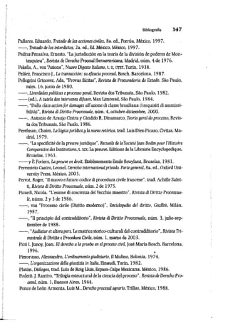 Bibliografía 3 4 7
Pallares, Eduardo, Tratado de las acciones civiles, 8a. ed., Porrúa, México, 1997.
------, Tratado de los interdictos; 2a. ed„ Ed. México, México, 199 7.
Pedraz Pensaiva, Ernesto, “La jurisdicción en la teoría de la división de poderes de Mon­
tesquieu", Revisto de Derecho Procesal Iberoamericana, Madrid, núm. i de 1976.
Pekelis, A., voz “
Azione”, Nuovo Digesto Italiano, t. a, UTET, Turín, 1938.
Peláez, Francisco ]., La transacción: su eficacia procesal, Bosch, Barcelona, 1987.
Pellegrini Grinover, Ada, “Provas ilícitas”, Revísta da Procuradoria do Estado, Sao Paulo,
núm. 16, junio de 1980.
------, Líverdades publicas e processo penal, Revista dosTribunais, Sao Paulo, 1982.
------(ed.), A tutela dos interesses dijusos, Max Limonad, Sao Paulo, 1984.
------, “Dalla class actionfor damages all’azione di classe brasiliana (i requisiti di ammissi­
bilità)”, Rivista di Diritto Processuale, núm. 4, octubre-diciembre, 2000.
------, Antonio de Araujo Cintra y CándidoR. Dinamarco, Teoria geral doprocesso, Revis­
ta dos Tribunais, Sào Paulo, 1986.
Perelman, Chaim, La lògicajurídica y la nueva retòrica, trad. Luis Diez-Picazo, Civitas, Ma­
drid, 1979.
------, “La specificità de la preuve juridique”, Recueils de la'SocietàJean Bodinpour l'Histoire
Comparative des Institutions, t. xrx: Lapreuve, Editìonsde la Librairie Encyclopedique,
Bruselas, 1963.
------y P. Foriers, Lapreuve en droit, Etablissements Emile Bruylant, Bruselas, 1981.
Pereznieto Castro, Leonel, Derecho internacionalprivado. Parte general, 8a. ed., OxfordUni­
versity Press, México, 2003.
Perrot, Roger, “Il nuovo e futuro codice di procedura civilefrancese", trad. Achille Salet-
ti, Rivista di Diritto Processuale, núm. 2 de 1975.
Picardi, Nicola, “L'esame di coscienza del Vecchio maestro”, Rivista di Diritto Processua­
le, nùms. 2 y 3 de 1986.
------, voz “Processo civile (Diritto moderno)”, Enciclopedia del diritto, Giuffrè, Milán,
1987.
------, “Il principio del contradditorio", Rivista di Diritto Processuale, núm. 3, julio-sep­
tiembre de 1988..
------, “Audiatur et altera pars. Le matrice storico-culturali del contradditorio", Rivista Tri­
mestrale di Diritto eProcedura Civile, núm. 1, marzo de 2003.
Picó I. Junoy, Joan, El derecho a la prueba en el proceso civil, José María Bosch, Barcelona,
1996.
Pizzorusso, Alessandro, L'ordinamento giudiziario, Il Mulino, Bolonia, 1974.
------, L’organizzazione della giustizia in Italia, Einaudi, Turín, 1982.
Platón, Diálogos, trad. Luis de Roig Lluis, Espasa-Calpe Mexicana, México, 1986.
Podetti, J. Ramiro, “Trilogia estructural dela ciencia delproceso", Revista de Derecho Pro­
cesal, núm. 1, Buenos Aires, 1944.
Ponce de León Armenia, Luis M., Derechoprocesal agrario, Trillas, México, 1988.
 