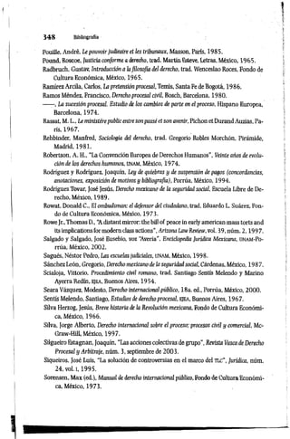3 4 8 Bibliografía
Pouille, André, Le pouvoir judieaire et les tribunaux, Masson, París, 1985.
Pound, Roscoe, Justicia conforme a derecho, trad. Martía Esteve, Letras, México, 1965.
Radbruch, Gustav, Introducción a lafilosofía del derecho, trad. Wenceslao Roces, Fondo de
Cultura Económica, México, 1965.
Ramírez Arcila, Carlos, La pretensión procesal, Temis, Santa Fe de Bogotá, 1986.
Ramos Méndez, Francisco, Derecho procesal civil, Bosch, Barcelona, 1980.
-—-, La sucesión procesal. Estudio de los cambios de parte en el proceso, Hispano Europea,
Barcelona, 1974.
Rassat, M. L., Le ministèrepublic entre sonpassé et son avenir, Pichón et Durand Auzias, Par
ris, 1967.
Rehbinder, Manfred, Sociología del derecho, trad. Gregorio Robles Morchón, Pirámide,
Madrid, 1981.
Robertson, A. H., “La Convención Europea de Derechos Humanos", Veinte años de evolu­
ción de los derechos humanos, unam, México, 1974.
Rodríguez y Rodríguez, Joaquín, Ley de quiebras y de suspensión de pagos (concordancias,
anotaciones, exposición de motivos y bibliografía), Porrúa, México, 1994.
Rodríguez Tovar, José Jesús, Derecho mexicano de la seguridad social, Escuela Libre de De­
recho, México, 1989.
Rowat, Donald C„ El ombudsman: el defensor del ciudadano, trad. Eduardo L. Suárez, Fon­
do de Cultura Económica, México, 1973.
RoweJr., Thomas D., “
A distant mirrar: thè bill of peace inearly american mass torts and
its implications formodera class actions", ArizonaLawReview, voi. 39, núm. 2,1997.
Salgado y Salgado, José Eusebio, voz ‘Averia", Enciclopedia Jurídica Mexicana, unam-Po-
rrúa, México, 2002.
Sagués, Néstor Pedro, Las escuelas judiciales, UNAM, México, 1998.
Sánchez León, Gregorio, Derecho mexicano de la seguridad social, Cárdenas, México, 1987.
Scialoja, Vittorio, Procedimiento civil romano, trad. Santiago Sentís Melendo y Marino
Ayerra Redín, ejea, Buenos Aires, 1954.
Seara Vázquez, Modesto, Derecho internacional público, 18a. ed., Porrúa, México, 2000.
Sentís Melendo, Santiago, Estudios de derecho procesal, ejea, Buenos Aires, 1967.
Silva Herzog, Jesús, Breve historia de la Revolución mexicana, Fondo de Cultura Económi­
ca, México, 1966.
Silva, Jorge Alberto, Derecho internacional sobre el proceso; procesos civil y comercial, Mc-
Graw-Hill, México, 1997.
Silgueiro Estagnan, Joaquín, “Las acciones colectivas de grupo", Revista Vasca de Derecho
Procesal y Arbitraje, núm. 3, septiembre de 2003.
Siqueiros, José Luis, “La solución de controversias en el marco del TLC", Jurídica, núm.
24, vol. i, 1995.
Sorensen, Max (ed.), Manual dederecho internacionalpúblico, Fondo de CulturaEconómi­
ca, México, 1973.
 