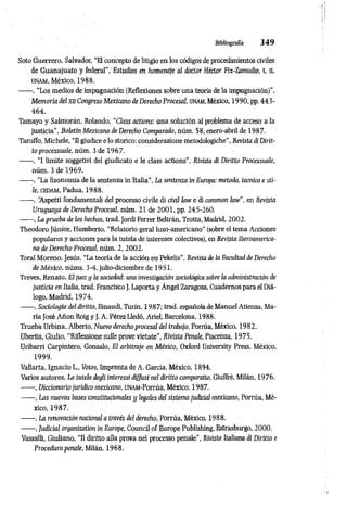 Bibliografía 3 4 9
Soto Guerrero, Salvador, “El concepto de litigio ea los códigos de procedimientos civiles
de Guanajuato y federal”, Estudios en homenaje al doctor Héctor Fix-Zamudío, t. ¡I,
UNAM, México, 1988.
------, “Los medios de impugnación (Reflexiones sobre una teoría de la impugnación)’’,
Memoria del xa Congreso Mexicano de Derecho Procesal, UNAM, México, 1990, pp. 443-
464.
Tamayo y Salmorán, Rolando, “Class actions: una solución al problema de acceso a la
justicia”, Boletín Mexicano de Derecho Comparado, núm. 58, enero-abril de 1987.
Taruffo, Michele, “Il giudice e lo storico: considerazione metodologiche", Revista di Dirit­
to processuale, núm. 3 de 1967.
------ , “I limite soggetivi del giudicato e le class actions", Rivista di Diritto Processuale,
núm. 3 de 1969.
------, “La fisonomía de la sentenza in Italia”, La sentenza in Europa: metodo, tecnica e sti­
le, cedam, Padua, 1988.
------ , ‘Aspetti fondamentali del processo civile di civil law e di common law", en Revista
Uruguaya de Derecho Procesal, núm. 21 de 2001, pp. 245-260.
------, La prueba de los hechos, trad. Jordi Ferrer Beltràn, Trotta, Madrid, 2002.
Theodoro Júnior, Humberto, “Relatorio geral luso-americano" (sobre el tema Acciones
populares y acciones para la tutela de intereses colectivos), en Revista Iberoamerica­
na de Derecho Procesal, núm. 2, 2002.
Toral Moreno, Jesús, “La teoría de la acción en Pekelis", Revistó de la Facultad de Derecho
de México, núms. 3-4, julio-diciembre de 1951.
Treves, Renato, El juez ij la sociedad: una investigación sociológica sobre la administración de
justicia en Italia, trad. Francisco J. Laporta y Ángel Zaragoza, Cuadernos para el Diá­
logo, Madrid, 1974.
------, Sociologia del diritto, Einaudi, Turín, 198 7; trad. española deManuel Atienza, Ma­
ría José Añon Roig y J. A. Pérez Lledó, Ariel, Barcelona, 1988.
Trueba Urbina, Alberto, Nuevo derecho procesal del trabajo, Porrúa, México, 1982.
Ubertis, Giulio, “Riflessione sulle prove vietate", Rivista Penale, Piacenza, 1975.
Uribarri Carpintero, Gonzalo, E1arbitraje en México, Oxford University Press, México,
1999.
Vallaría, Ignacio L., Votos, Imprenta de A. García, México, 1894.
Varios autores, La tutela degli interessi diffusi nel diritto comparano, Giuffrè, Milán, 1976.
------, Diccionario jurídico mexicano, UNAM-Porrúa, México, 1987.
------, Las nuevas bases constitucionales y legales del sistema juácial mexicano, Porrúa, Mé­
xico, 1987.
------, La renovación nacional a través del derecho, Porrúa, México, 1988.
------, Judicial organization in Europe, Council of Europe Publishing, Estrasburgo, 2000.
Vassalli, Giuliano, “Il diritto alla prova nel processo penale”, Rivista Italiana di Diritto e
Procedura penale, Milán, 1968.
 