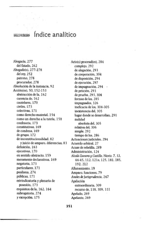 ■
á
a
.ífy Indice anElitico
Abogacía, 277
del Estado, 262
Abogado(s), 277-278
del rey, 252
patrono, 278
procurador, 278
Absolución de la instancia, 92
Acción(es), 50,152-1 53
abstracción de la, 162
carencia de, 162
cautelares, 170
civiles, 173
colectivas, 171
como derecho material, 154
como un derecho a la tutela, 158
confesoria, 173
constitutivas, 169
de condena, 169
de grupo, 172
de inconstitucionalidad, 82
y juicio de amparo, diferencias, 83
definición, 163
ejecutivas, 170
en sentido abstracto, 159
meramente declarativas, 169
negatoria, 173
particulares, 171
pauliana, 274
públicas, 171
reivindicatoría y plenaria de
posesión, 173
requisitos de la, 1 6 2 ,1 6 4
subrogatoria, 274
y excepción, 175
Acto(s) procesal(es), 284
complejo, 292
de alegación, 293
de cooperación, 304
de disposición, 294
de ejecución, 297
de impugnación, 294 -
de petición, 293
de prueba, 293, 304
formas de los, 285
impugnados, 326
ineficacia de los, 304-305
inexistencia del, 305
lugar donde se desarrollan, 291
nulidad
absoluta del, 305
relativa del, 306
simple, 292
tiempo de los, 286
Actuaciones judiciales, 294
Acuerdo arbitral, 27
Acuse de rebeldía, 289
Administración, 124
Akalá-Zamora y Castillo, Niceto, 7, 32,
4 4 - 4 5 , 1 1 2 , 121ii, 125, 181,185,
192,212
Allanamiento, 19
Amparo, funciones, 79
Anales de Jurisprudencia, 247
Apelación
extraordinaria. 309
recurso de, 138, 309, 331
Apelado, 269
Apelante, 269
3 5 1
 