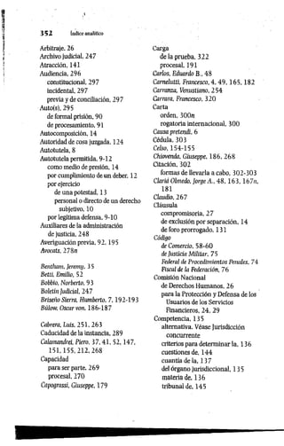 3 5 2 índice analítico
Arbitraje, 26
Archivo judicial, 247
Atracción, 141
Audiencia, 296
constitucional, 297
incidental, 297
previa y de conciliación, 297
Auto(s), 295
de formal prisión, 90
de procesamiento, 91
Autocomposición, 14
Autoridad de cosa juzgada, 124
Autotutela, 8
Autotutela permitida, 9-12
como medio de presión, 14
por cumplimiento de un deber, 12
por ejercicio
de una potestad, 13
personal o directo de un derecho
subjetivo, 10
por legítima defensa, 9-10
Auxiliares de la administración
de justicia, 248
Averiguación previa, 92,195
Avocats, 278n
Bentham, Jeremy, 3 5
Betti, Emilio, 52
Bobbio, Norberto, 9 3
Boletín Judicial, 247
Briseíw Sierra, Humberto, 7 ,192-193
Biiíow, Oscar von, 186-187
Cabrera, Luis, 251, 263
Caducidad de la instancia, 289
Calamandrei, Piero, 3 7 ,41, 52,147,
1 5 1 ,1 5 5 ,2 1 2 ,2 6 8
Capacidad
para ser parte, 269
procesal, 270
Capograssi, Giuseppe, 179
Carga
de la prueba, 322
procesal, 191
Carlos, Eduardo B., 48
Carnelutti, Francesco, 4 , 4 9 , 1 6 5 , 1 8 2
Carranza, Venustiano, 254
Currara, Francesco, 320
Carta
orden, 300n
rogatoria internacional, 300
Causa pretendí, 6
Cédula, 303
Celso, 154-155
Chiovenda, Giuseppe, 186, 268
Citación, 302
formas de llevarla a cabo, 302-303
Clariá Olmedo, Jorge A., 48 ,1 6 3 ,1 6 7 « ,
181
Claudio, 267
Cláusula
compromisoria, 27
de exclusión por separación, 14
de foro prorrogado, 131
Código
de Comercio, 58-60
de Justicia Militar, 75
Federal de Procedimientos Penales, 74
Fiscal de ¡a Federación, 76
Comisión Nacional
de Derechos Humanos, 26
para la Protección y Defensa de los
Usuarios de los Servicios
Financieros, 24, 29
Competencia, 135
alternativa. Véase Jurisdicción
concurrente
criterios para determinar la, 136
cuestiones de, 144
cuantía de la, 13 7
del órgano jurisdiccional, 135
materia de, 136
tribunal de, 145
 