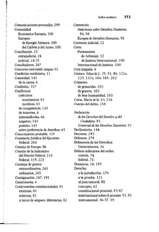 índice analítico 3 5 3
Comunicaciones procesales, 299
Comunidad
Económica Europea, 100
Europea
de Energía Atómica, 100
del Carbón y del Acero, 100
Conciliación, 23
extrajudicial, 24
judicial, 24-25
Conciliadores, 247
Concurso mercantil, etapas, 61
Condición resolutoria, 11
Conexidad, 141
de la causa, 6
Confesión, 317
Conflicto(s)
colectivos
económicos, 65
jurídicos, 65
de competencia, 145
de intereses, 4
intersindicales, 66
negativo, 145
positivo, 145
sobre preferencia de derechos, 65
Conocimiento probable, 319
Consejería Jurídica del Ejecutivo
Federal, 264
Consejo de Europa, 96
Consejo de la Judicatura
del Distrito Federal, 233
Federal, 119,223
Consejos de guerra
extraordinarios, 245
ordinarios, 245
Consignación, 187,195
Controversia, 6
Controversias constitucionales, 81
externas, 81
internas, 81
y juicio de amparo, diferencias, 82
Convención
Americana sobre Derechos Humanos,
94, 98
Europea de Derechos Humanos, 96
Convenio judicial, 22
Corte
Permanente
de Arbitraje, 32
de Justicia Internacional, 100
Internacional de Justicia, 100
Cosa juzgada, 6
Couture, Eduardo 29, 55, 86, 121«,
1 2 5 , 157n, 1 6 6 , 1 8 5 , 2 0 2
Crímenes
de genocidio. 103
de guerra, 103
de lesa humanidad, 103
Cueva, Mario de la, 6 3 ,1 1 6
Cuerpo del delito, 258
Declaración
de los Derechos del Hombre y del
Ciudadano, 8 5
Universal de los Derechos Humanos, 9 3
Declinatoria, 144
Decretos, 295
Defensor, 279
Defensoría de los Derechos
Universitarios, 26
Delitos ordinarios del orden
común, 74
federal, 74
Denuncia, 18, 195
Derecho
a la jurisdicción, 176
a la prueba, 323
al juez natural, 88
concepto, 42
constitucional procesal, 85-87
internacional sobre el proceso, 93,95
instrumental, 36-37. 39
 