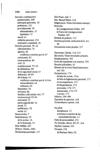 3 5 4 índice analítico
Derecho (continuación)
penitenciario, 298
principios generales, 38
probatorio, 321
procedimental, 39
administrativo, 37
legislativo, 37
social, 62
subjetivo procesal, 153
sustantivo o material, 36
Derecho procesal, 39, 42
administrativo, 76
agrario, 66
conflictos a resolver por el, 67
autonomía, 42
características, 40
civil, 55
constitucional, 79, 85
de defenderse, 88
de la seguridad social, 67
definición, 48-49
del trabajo, 63
conflictos a resolver por el, 65-66
extraordinario, 64
ordinario, 64
dispositivo, 54
electoral, 84
familiar y del estado civil, 77
internacional, 95-96
mercantil, 57
parte especial del, 52
penal, 72
publicístico, 70
social. 62
Desacuerdos, 7
Desistimiento, 15
de la acción. 16
de la demanda, 16
Días hábiles, 287
Dickens, Charles, 298n
Dictámenes periciales, 317
Diez-Picazo, Luis, 3
Diez, Manuel María, 124
Diligenciario. Véase Secretario actuario
Dirección
de Consignaciones Civiles, 247
deTurno de Consignaciones
Penales, 247
División de poderes, 112
Doctrina procesal, evolución de la, 43-
44
Documentos como prueba, 317
Eisenmann, Charles, 114-115
Ejecutores. Véase Secretario actuario
Emplazamiento, 301
Envío del expediente a la reserva, 195
Escuela judicialista, 43
Estatuto de la Corte Penal Internacio­
nal, 102
Excepción(es), 174
de falta de acción, 15 3n
de falta de legitimación procesal, 175
de incompetencia, 175
de litispendencia, 175
procesales, 174-175
sustanciales. 174-175
y acción, 175
Exhorto, 299-300
Expresión de agravios, 328
Extraordinaria cognitio, 184
Facultad
disciplinaria. 13
económico-coactiva de las
autoridades fiscales, 13
Falta de personalidad, 272
Fix-Zamudio, Héctor, 85, 87. 264
Fosc/iini, Gaetano, 19 3
Fórmula, 152
de Mariano Otero, 82
 