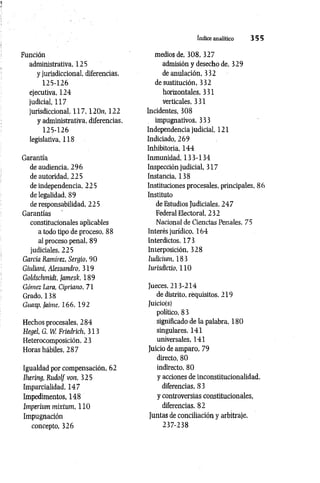 índice analítico 3 5 5
Función
administrativa. 125
y jurisdiccional, diferencias,
125-126
ejecutiva, 124
judicial, 117
jurisdiccional, 1 1 7 , 120n, 122
y administrativa, diferencias,
125-126
legislativa, 118
Garantía
de audiencia, 296
de autoridad, 225
de independencia, 225
de legalidad, 89
de responsabilidad, 225
Garantías
constitucionales aplicables
a todo tipo de proceso, 88
al proceso penal, 89
judiciales, 225
García Ramírez, Sergio, 90
Giuliani, Alessandro, 319
Goldschmidt, Jamesk, 189
Gómez Lara, Cipriano, 71
Grado, 138
Guasp, Jaime, 166, 192
Hechos procesales, 284
Hegel, G. W. Fríedrich, 313
Heterocomposición, 23
Horas hábiles, 287
Igualdad por compensación, 62
Ihering, Rudolf von, 325
Imparcialidad, 147
Impedimentos, 148
Imperium mixtum, 110
Impugnación
concepto, 326
medios de, 308, 327
admisión y desecho de, 329
de anulación, 332
de sustitución, 332
horizontales, 331
verticales, 331
Incidentes, 308
impugnativos, 333
Independencia judicial, 121
Indiciado, 269
Inhibitoria, 144
Inmunidad, 133-134
Inspección judicial, 317
Instancia, 138
Instituciones procesales, principales, 86
Instituto
de Estudios Judiciales, 247
Federal Electoral, 232
Nacional de Ciencias Penales, 75
Interés jurídico, 164
Interdictos, 173
Interposición, 328
ludiciiun, 183
Iurisdictio, 110
Jueces, 213-214
de distrito, requisitos, 219
Juicio(s)
político, 8 3
significado de la palabra, 180
singulares, 141
universales, 141
Juicio de amparo, 79
directo, 80
indirecto, 80
y acciones de inconstitucionalidad,
diferencias, 83
y controversias constitucionales,
diferencias, 82
Juntas de conciliación y arbitraje,
237-238
 