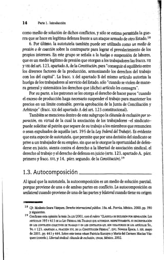 1 4 Parte 1. Introducción
como medio de solución de dichos conflictos, y sólo se estima permitida la gue­
rra que se hace en legítima defensa frente a un ataque armado de otro Estado.18
6. Por último, la autotutela también puede ser utilizada como un medio de
presión o de coacción sobre la contraparte para lograr el prevalecimiento de los
propios intereses. En este grupo se señala a la huelga o suspensión de labores,
que es un medio legítimo de presión que otorgan a los trabajadores las fraccs. vn
y vm del art. 123, apartado A, de la Constitución, para “conseguir el equilibrio entre
los diversos factores de la producción, armonizando los derechos del trabajo
con los del capital”. La fracc. x del apartado B del mismo artículo autoriza la
huelga de los trabajadores al servicio del Estado, sólo “cuando se violen de mane­
ra general y sistemática los derechos que (dicho) artículo les consagra”.
Por su parte, a los patrones se les otorga el derecho de hacer paros “cuando
el exceso de producción haga necesario suspender el trabajo para mantener los
precios en un límite costeable, previa aprobación de la Junta de Conciliación y
Arbitraje” (fracc. xix del apartado A del art. 123 constitucional).
También se menciona dentro de este subgrupo la cláusula de exclusión por se­
paración, en virtud de la cual la asociación de los trabajadores -el sindicato-
puede solicitar al patrón que separe de su trabajo a los miembros que renuncien
o sean expulsados de aquélla (art. 395 de la Ley Federal del Trabajo). Es evidente
que esta especie de autotutela, que permite que por una decisión del sindicato se
prive a un trabajador de su empleo, sin que se le otorgue la oportunidad de defen­
derse eñ juicio, atenta contra el derecho a la libertad de asociación sindical, el
derecho al trabajo y el derecho de defensa en juicio (arts. 123, apartado A, párr.
primero y fracc. xvi, y 14, párr. segundo, de la Constitución).19
1.3. Autocomposición______________________________
Al igual que la autotutela, la autocomposición es un medio de solución parcial,
porque proviene de una o de ambas partes en conflicto. La autocomposición es
unilateral cuando proviene de una de las partes y bilateral cuando tiene su origen
18 Cfr. Modesto Seara Vázquez, Derecho internacionalpúblico, 18a. ed., Porrúa, México, 2000, pp. 390
y siguientes.
19 Confirma esta opinión la tesis 2a.ux/2001, con el rubro “Cláusula de exclusión por separación. Los
artículos 395y 413d ela Ley Federal del Trabajo que autorizan, respectivamente, su incorporación
EN LOS CONTRATOS COLECTIVOS DETRABAJO Y EN LOS CONTRATOS-LEY, SON VI0LAT0RI0S DE LOS ARTÍCULOS 50„
9o. y 123, apartado a, fracción XVI, de la Constitución Federal”, sjfg , Novena Época, t. xin, mayo
de 2001, pp. 443 y 444. Sobre este tema véase Patricia Kurczyn y María del Carmen Marías Váz­
quez (coords.), Libertad sindical: cláusula de exclusión, UNAM, México, 2002.
 