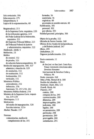 índice analítico 3 5 7
Litis contestatio, 184
Litisconsorcio, 275
Litispendencia, 6
Lógica de la argumentación, 48
Magistrado(s), 213
de la Suprema Corte, requisitos, 220
de los tribunales agrarios, 223
del Poder Judicial de la Federación,
requisitos, 221
del Supremo Tribunal Militar, 223
del Tribunal Federal de Justicia
y administrativa, requisitos, 222
Maldonado, Adolfo, 5
Mediación, 23
Medios
de control, 332
de prueba, 323
de solución heterocompositivos, 30
Medios de impugnación, 308, 327
admisión y desecho de, 329
de anulación, 332
de sustitución, 332
horizontales, 331
verticales, 331
Ministerio Público
antecedentes, 252
definición, 256
funciones, 92, 257-258, 261
Ministerio Público Federal, 254
Ministro de la Suprema Corte, requisi­
tos, 219-220
Montesquieu, 113
Motivación
del medio de impugnación, 328
función interna, 3 2 ln
Muther, Theodor, 157
Normas
comunitarias, medios de
cumplimiento de las, 101
formales, 36
materiales, 36
orgánicas, 40
procesales en sentido estricto, 40
Notificación, 301
personal, 302
por edictos, 303
Nulidad procesal, principios, 306
Objeto de la prueba, 322
Oficialía de Partes Común, 248
Oficina de los Anales de Jurisprudencia
y del Boletín Judicial, 247
Oficio, 299
Ombudsman, 25
Órganos jurisdiccionales,2 1 4
Pacto comisorio, 11
Pacto
de San José, en San José, Costa Rica.
Véase Convención Americana sobre
Derechos Humanos
Internacional de Derechos Civiles y
Políticos, 94
Parte, concepto, 268
Peña y Peña, Manuel de la, 180
Perdón del ofendido, 18
Perelman, Chaim, 4 8 n, 123
Picardi, Nicola, 44
Plazo(s), 287
común, 288
cómputo de los, 290
convencionales, 288
dilatorios, 289
improrrogables, 288
judiciales, 288
legales, 288
no perentorios, 289
particular, 288
perentorios, 289
prorrogable, 288
subsidiarios, 291
 