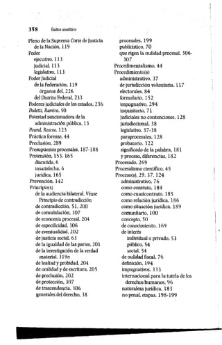 3 5 8 índice analítico
Pleno de la Suprema Corté de Justicia
de la Nación, 119
Poder
ejecutivo, 113
judicial, 113
legislativo, 113
Poder Judicial
de la Federación, 119
órganos del, 226
del Distrito Federal, 233
Poderes judiciales de los estados, 236
Podetti, Ramiro, 50
Potestad sancionadora de la
administración pública, 13
Potmcí, Roscoe, 123
Práctica forense, 44
Preclusión, 289
Presupuestos procesales, 187-188
Pretensión, 153,165
discutida, 6
insatisfecha, 6
jurídica, 165
Prevención, 142
Principío(s)
de la audiencia bilateral. Véase
Principio de contradicción
de contradicción, 51, 200
de convalidación, 307
de economía procesal, 204
de especificidad, 306
de eventualidad, 202
de justicia social, 63
de la igualdad de las partes, 201
de la investigación de la verdad
material, 319n
de lealtad y probidad, 204
de oralidad y de escritura, 205
de preclusión, 202
de protección, 307
de trascendencia, 306
generales del derecho, 38
procesales, 199
publicístico, 70
que rigen la nulidad procesal, 306-
307
Procedimentalismo, 44
Procedimiento(s)
administrativo, 37
de jurisdicción voluntaria, 117
electorales, 84
formulario, 152
impugnativo, 294
inquisitorio, 71
judiciales no contenciosos, 128
jurisdiccional, 38
legislativo, 37-38
paraprocesales, 128
probatorio, 322
significado de la palabra, 181
y proceso, diferencias, 182
Procesado, 269
Procesalismo científico, 45
Proceso(s), 29, 3 7 , 1 2 4
administrativo, 76
como contrato, 184
como cuasicontrato, 185
como relación jurídica, 186
como situación jurídica, 189
comunitario, 100
concepto, 50
de conocimiento. 169
de interés
individual o privado, 5 3
público, 54
social, 54
de nulidad fiscal, 76
definición, 194
impugnativos, 3 33
internacional para la tutela de los
derechos humanos, 96
naturaleza jurídica, 183
no penal, etapas, 198-199
 