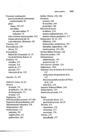 índice analitico 3 5 9
Proceso(s) (continuación)
para la solución de controversias
constitucionales, 99
penal
etapas, 195-197
por delitos
del orden militar, 75
ordinarios, 74
sobre crímenes internacionales, 102
trilogía estructural del, 50
y procedimiento, diferencias, 182
Processus, 183
Procurador!es), 278
del rey, 252
Procuraduría
Federal del Consumidor, 24, 29
Social del Distrito Federal, 26
Prueba(s), 50
científica, 315
concepto, 314
medios de, 317
procesal, 315
valoración de las, 320
Querella, 18,195
Radbruch, Gustav, 54, 62
Recurso
de alzada, 331
de apelación, 138, 309, 331
de impugnación, 333
de queja, 327
Reglamento, 118
Relación jurídica procesal, 187-188
Reposición del procedimiento, 309
Representación voluntaria, 270
Requerimiento, 302
Resolución(es), 331
judiciales, 295
negativa ficta, 243
positiva ficta, 243
Scialoja, Vittorio, 1 5 4 ,1 8 4
Secretario
actuario, 246
de acuerdos, 246
proyectista, 246
Selección de jueces
en México, 219
sistema angloamericano ,21 5
sistema romano-germánico, 217
Sentencia(s), 30, 41, 295
definitivas, 296
desfavorables, perspectivas, 190
favorables, expectativas, 190
interlocutorias, 295-296
Servicio Médico Forense, 248
Situación jurídica, 190
Sobreseimiento
administrativo, 195
promoción del. 17
Soto Guerrero, Salvador, 326
Suplicatorio, 299rz
Suprema Corte de Justicia de la Nación.
227
atribuciones del presidente de la,
227
funciones jurisdiccionales del Pleno
de la, 228
salas de la, 229
Supremo Tribunal Militar, 244
Sustanciación, 330
Sustitución procesal, 274
Teoría
de la prueba ilícita, 323
general del proceso, 49-50
Tercería, 276
espontánea, 276
excluyente, 277
provocada, 276
Tercero, 276
perjudicado, 277
 