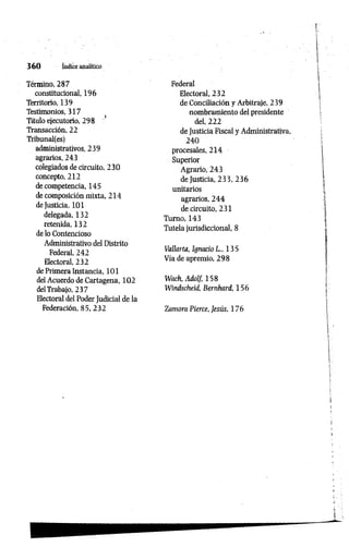 3 6 0 índice analítico
Término, 287
constitucional, 196
Territorio, 139
Testimonios, 317
Título ejecutorio, 298
Transacción, 22
Tribunal(es)
administrativos, 239
agrarios, 243
colegiados de circuito, 230
concepto, 212
de competencia, 145
de composición mixta, 214
de Justicia, 101
delegada, 132
retenida, 132
de lo Contencioso
Administrativo del Distrito
Federal, 242
Electoral, 232
de Primera Instancia, 101
del Acuerdo de Cartagena, 102
delTrabajo, 237
Electoral del Poder Judicial de la
Federación, 85, 232
Federal
Electoral, 232
de Conciliación y Arbitraje, 239
nombramiento del presidente
del, 222
de Justicia Fiscal y Administrativa,
240
procesales, 214
Superior
Agrario, 243
de Justicia, 233, 236
unitarios
agrarios, 244
de circuito, 231
Turno, 143
Tutela jurisdiccional, 8
Vallaría, Ignacio L„ 135
Vía de apremio, 298
Wach, Adolf, 158
Windscheid, Bernhard, 156
Zamora Pierce, Jesús, 176
 
