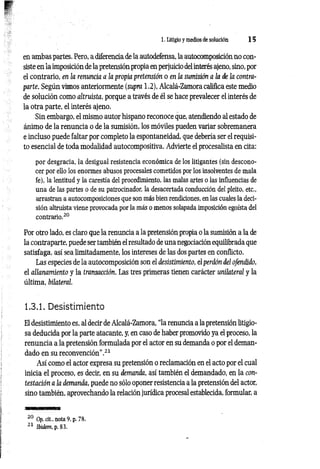 1. Litigio y medios de solución 1 5
en ambas partes. Pero, a diferencia de la autodefensa, la autocomposición no con­
siste en la imposición de la pretensión propia en perjuicio del interés ajeno, sino, por
el contrario, en la renuncia a la propia pretensión o en la sumisión a la de la contra­
parte. Según vimos anteriormente (supra 1.2), Alcalá-Zamora califica este medio
de solución como altruista, porque a través de él se hace prevalecer el interés de
la otra parte, el interés ajeno.
Sin embargo, el mismo autor hispano reconoce que, atendiendo al estado de
ánimo de la renuncia o de la sumisión, los móviles pueden variar sobremanera
e incluso puede faltar por completo la espontaneidad, que debería ser el requisi­
to esencial de toda modalidad autocompositiva. Advierte el procesalista en cita:
por desgracia, la desigual resistencia económica de los litigantes (sin descono­
cer por ello los enormes abusos procesales cometidos por los insolventes de mala
fe), la lentitud y la carestía del procedimiento, las malas artes o las influencias de
una de las partes o de su patrocinador, la desacertada conducción del pleito, etc.,
arrastran a autocomposiciones que son más bien rendiciones, en las cuales la deci­
sión altruista viene provocada por la más o menos solapada imposición egoísta del
contrario.20
Por otro lado, es claro que la renuncia a la pretensión propia o la sumisión a la de
la contraparte, puede ser también el resultado de una negociación equilibrada que
satisfaga, así sea limitadamente, los intereses de las dos partes en conflicto.
Las especies de la autocomposición son el desistimiento, el perdón del ofendido,
el allanamiento y la transacción. Las tres primeras tienen carácter unilateral y la
última, bilateral.
1.3.1. Desistimiento
El desistimiento es, al decir de Alcalá-Zamora, “la renuncia a la pretensión litigio­
sa deducida por la parte atacante, y, en caso de haber promovido ya el proceso, la
renuncia a la pretensión formulada por el actor en su demanda o por el deman­
dado en su reconvención".21
Así como el actor expresa su pretensión o reclamación en el acto por el cual
inicia el proceso, es decir, en su demanda, así también el demandado, en la con­
testación a la demanda, puede no sólo oponer resistencia a la pretensión del actor,
sino también, aprovechando la relación jurídica procesal establecida, formular, a
20 Op. clt., nota 9, p. 78.
21 Ibidem, p. 83.
 