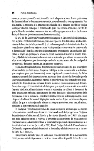 1 6 Parte 1. Introducción
su vez, su propia pretensión o reclamación contra la parte actora. A esta pretensión
del demandado se le denomina reconvención, contrademanda o contrapretensión. Por
esta razón, la renuncia a la pretensión deducida en el proceso puede ser hecha
tanto por el actor como por el demandado, pero este último sólo en el evento de
que hubiese formulado su reconvención, lo cual le agrega a su carácter de deman­
dado, el de actor (precisamente en la reconvención).
El art. 34 del Código de Procedimientos Civiles para el Distrito Federal distingue,
con algunas confusiones terminológicas, dos tipos de desistimiento: a) el desisti­
miento de la acción (o de la pretensión), el cual corresponde al desistimiento descri­
to en los dos párrafos anteriores, pues “extingue (la acción) aun sin consentirlo
el demandado"; por ello, este tipo de desistimiento proporciona una solución defi­
nitiva al litigio, ya que la parte actora no podrá formular de nuevo la acción desis­
tida; y b) el desistimiento de la demanda o de ¡a instancia, que sólo es una renuncia
a los actos del proceso, por lo que deja a salvo la acción intentada, la cual podrá
ser ejercida, de nueva cuenta, en un proceso posterior.
Cuando este segundo tipo de desistimiento se formule antes de que se emplace
al demandado (es decir, antes de que se notifique a éste la demanda y se le otor­
gue un plazo para que la conteste), no se requiere el consentimiento de dicha
parte para que el desistimiento (que en este caso lo es sólo de la demanda) pueda
tener eficacia jurídica. En cambio, cuando el actor formule este segundo tipo de de­
sistimiento después de que se haya llevado a cabo el emplazamiento del deman­
dado, sí se exige el consentimiento de éste para que aquél pueda surtir sus efectos
(en esta hipótesis, el desistimiento lo es de la instancia y no sólo de ¡a demanda). Se
debe aclarar, sin embargo, que ninguno de estos dos casos -el desistimiento de la
demanda o el de la instancia- constituye realmente una autocomposición, pues
ninguno de ellos soluciona el litigio planteado; ambos dejan subsistente la posi­
bilidad de que el actor ejerza la misma acción para someter, otra vez, el mismo
conflicto al conocimiento del juzgador.
El Código de Procedimientos Civiles del Estado de Sonora, al igual que los demás
ordenamientos estatales que tomaron como modelo al Anteproyecto de Código de
Procedimientos Civiles para el Distrito y Territorios Federales de 1 9 4 8 , distingue
con toda precisión entre el retiro de la demanda (desistimiento de ésta antes del
emplazamiento), el desistimiento de la instancia (después del emplazamiento) y el
desistimiento de la acción (arts. 42 y 230). En el Código Federal de Procedimientos
Civiles sólo se prevén el desistimiento de la demanda y el desistimiento de la instan­
cia (art. 373, fracc. n).
Es necesario advertir que, en todo caso, el desistimiento de la acción tiene
como presupuesto indispensable el carácter renunciable o disponible de los derechos
 
