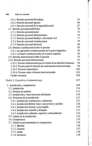 Vffl índice de contenido
2.6.1. Derecho procesal del trabajo 63
2.6.2. Derecho procesal agrario 66
2.6.3. Derecho procesal de la seguridad social 67
2.7. Derecho procesal publicístico 70
2.7.1. Derecho procesal penal 72
2.7.2. Derecho procesal administrativo 7 6
2.7.3. Derecho procesal familiar y del estado civil 7 7
2.7.4. Derecho procesal constitucional 79
2.7.5. Derecho procesal electoral 84
2.8. Derecho constitucional sobre el proceso 8 5
2.8.1. Las garantías constitucionales en la parte dogmática 8 8
2.8.2. Las bases constitucionales en la parte orgánica 9 2
2.9. Derecho internacional sobre el proceso 9 3
2.10. Derecho procesal internacional 9 5
2.10.1. Proceso internacional para la tutela de los derechos humanos 96
2.10.2. Proceso para la solución de controversias internacionales 99
2.10.3. Proceso comunitario 100
2.10.4. Proceso sobre crímenes internacionales 102
Cuadro resumen 104
P a r t e 2 . C o n c e p to s f u n d a m e n t a l e s 1 0 7
3. Jurisdicción y competencia 109
3.1. Jurisdicción 110
3.2. División de poderes 112
3.3. Jurisdicción y otras funciones del Estado 118
3.4. Divisiones de la jurisdicción 127
3.4.1. Jurisdicción contenciosa y voluntaria 127
3.4.2. Jurisdicción federal, local, concurrente y auxiliar 128
3.4.3. Jurisdicción forzosa y prorrogable 130
3.4.4. Jurisdicción retenida y delegada 131
3.4.5. Jurisdicción ordinaria, especial y extraordinaria 132
3.5. Limites de la jurisdicción 133
3.6. Competencia 135
3.7. Criterios para determinar la competencia 136
3.7.1. Materia 136
3.7.2. Cuantía 137
3.7.3. Grado 138
3.7.4. Territorio 139
 