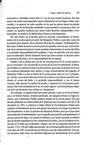 1. Litigio y medios de solución 1 7
sustantivos o materiales (véase infra 2.1) en los que intente fundarse. Por esta
razón, este medio autocompositivo opera válidamente en los litigios civiles, mer­
cantiles y, en general, en todos aquellos en los que las partes tienen facultades
para disponer de sus derechos materiales controvertidos o renunciar a ellos. En
cambio, en aquellos conflictos que versen sobre derechos indisponibles o irre-
nunciables, no tendrá o no deberá tener eficacia el desistimiento.
Por este motivo, en el proceso penal no procede, normalmente, el desisti­
miento de la acción penal por parte del Ministerio Público, pues éste carece de
facultades para disponer del ius puníendi (derecho de castigar). El Ministerio Pú­
blico tiene el deber de ejercer la acción penal en aquellos casos en que, como resul­
tado de la averiguación previa, hayan quedado demostrados el cuerpo del delito
y la probable responsabilidad del inculpado; y una vez ejercida la acción penal
ante los tribunales, deberá sostenerla hasta que éstos emitan su decisión sobre
la existencia del delito y de la responsabilidad del inculpado.
Debido a ello se afirma que una de las características de la acción penal es
que es irrevocable. Una vez ejercida la acción penal ante los tribunales, el Minis­
terio Público se convierte en sólo una de las partes, por lo que la decisión acerca de
las cuestiones planteadas debe quedar a cargo exclusivamente del juzgador. El
Ministerio Público es sólo el titular de la acción penal, pero no es el “propieta­
rio” de ella; como titular debe ejercerla en los casos en que hayan quedado acre­
ditados el cuerpo del delito y la probable responsabilidad; y, con el mismo
carácter, debe aportar los medios de prueba y expresar las conclusiones perti­
nentes. Pero esta titularidad no le da, en modo alguno, una facultad para dispo­
ner de la acción penal como si fuese su “propietario”.
Sin embargo, en algunas leyes procesales penales, como en las de la Federa­
ción y el Distrito Federal, se había autorizado, sin ninguna técnica ni lógica ju­
rídicas, que el Ministerio Público pudiera desistir de la acción penal. Pero por
decreto publicado en el Diario Oficial de la Federación (en lo sucesivo d o f) del 2 7 de
diciembre de 1983, se reformó el Código Federal de Procedimientos Penales para
suprimir el desistimiento de la acción penal e introducir en su lugar la promoción
del sobreseimiento, es decir, la petición del Ministerio Público para que el juez dicte
una resolución de sobreseimiento, que es aquella que pone fin anticipadamente al
proceso penal sin llegar a la sentencia definitiva, por haber quedado acreditado
que los hechos imputados no son constitutivos de delito, que el inculpado no in­
tervino en el delito que se persigue o alguno otro de los supuestos previstos en
los arts. 138 y 198 del Código mencionado. En la reforma publicada en el d o f del
8 de enero de 1991 se precisó que en todos los casos de sobreseimiento -los cua­
les incluyen, entre otros, las anteriores hipótesis de desistimiento de la acción
 