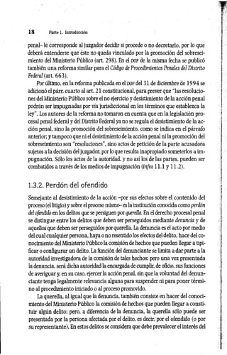 1 8 Parte 1. Introducción
penal- le corresponde al juzgador decidir si procede o no decretarlo, por lo que
deberá entenderse que éste no queda vinculado por la promoción del sobresei­
miento del Ministerio Público (art. 298). En el dof de la misma fecha se publicó
también una reforma similar para el Código de Procedimientos Penales del Distrito
Federcd (art. 663).
Por último, en la reforma publicada en el d o f del 31 de diciembre de 1 994 se
adicionó el párr. cuarto al art. 21 constitucional, para prever que “las resolucio­
nes del Ministerio Público sobre el no ejercicio y desistimiento de la acción penal
podrán ser impugnadas por vía jurisdiccional en los términos que establezca la
ley”. Los autores de la reforma no tomaron en cuenta que en la legislación pro­
cesal penal federal y del Distrito Federal ya no se regula el desistimiento de la ac­
ción penal, sino la promoción del sobreseimiento, como se indica en el párrafo
anterior; y tampoco que ni el desistimiento de la acción penal ni la promoción del
sobreseimiento son “resoluciones", sino actos de petición de la parte acusadora
sujetos a la decisión deljuzgador, por lo que resulta inapropiado someterlos a im­
pugnación. Sólo los actos de la autoridad, y no así los de las partes, pueden ser
combatidos a través de los medios de impugnación (infra 11.1 y 11.2).
1.3.2. Perdón del ofendido
Semejante al desistimiento de la acción -por sus efectos sobre el contenido del
proceso (el litigio) y sobre el proceso mismo- es la institución conocida como perdón
del ofendido en los delitos que se persiguen por querella. En el derecho procesal penal
se distingue entre los delitos que deben ser perseguidos mediante denuncia y de
aquellos que deben ser perseguidos por querella. La denuncia es el acto por medio
del cual cualquier persona, haya o no resentido los efectos del delito, hace del co­
nocimiento del Ministerio Público la comisión de hechos que pueden llegar a tipi­
ficar o configurar un delito. La función del denunciante se limita a dar parte a la
autoridad investigadora de la comisión de tales hechos; pero una vez presentada
la denuncia, será dicha autoridad la encargada de cumplir, de oficio, sus funciones
de averiguar y, en su caso, ejercer la acción penal, sin que la voluntad del denun­
ciante tenga legalmente relevancia alguna para suspender ni para poner térmi­
no al procedimiento iniciado o al proceso promovido.
La querella, al igual que la denuncia, también consiste en hacer del conoci­
miento del Ministerio Público la comisión de hechos que pueden llegar a consti­
tuir algún delito; pero, a diferencia de la denuncia, la querella sólo puede ser
presentada por la persona afectada por el delito, es decir, por el ofendido (o por
su representante). En estos delitos se considera que debe prevalecer el interés del
 