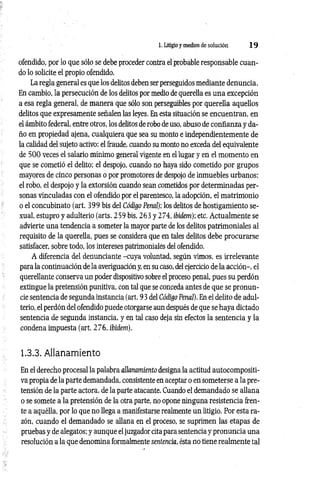 1. Litigio y medios de solución 1 9
ofendido, por lo que sólo se debe proceder contra el probable responsable cuan­
do lo solicite el propio ofendido.
La regla general es que los delitos deben ser perseguidos mediante denuncia.
En cambio, la persecución de los delitos por medio de querella es una excepción
a esa regla general, de manera que sólo son perseguibles por querella aquellos
delitos que expresamente señalen las leyes. En esta situación se encuentran, en
el ámbito federal, entre otros, los delitos de robo de uso, abuso de confianza y da­
ño en propiedad ajena, cualquiera que sea su monto e independientemente de
la calidad del sujeto activo: el fraude, cuando su monto no exceda del equivalente
de 500 veces el salario mínimo general vigente en el lugar y en el momento en
que se cometió el delito; el despojo, cuando no haya sido cometido por grupos
mayores de cinco personas o por promotores de despojo de inmuebles urbanos;
el robo, el despojo y la extorsión cuando sean cometidos por determinadas per­
sonas vinculadas con el ofendido por el parentesco, la adopción, el matrimonio
o el concubinato (art. 399 bis del Código Penal); los delitos de hostigamiento se­
xual, estupro y adulterio (arts. 259 bis, 263 y 274, ibidem); etc. Actualmente se
advierte una tendencia a someter la mayor parte de los delitos patrimoniales al
requisito de la querella, pues se considera que en tales delitos debe procurarse
satisfacer, sobre todo, los intereses patrimoniales del ofendido.
A diferencia del denunciante -cuya voluntad, según vimos, es irrelevante
para la continuación de la averiguación y, en su caso, del ejercicio de la acción-, el
querellante conserva un poder dispositivo sobre el proceso penal, pues su perdón
extingue la pretensión punitiva, con tal que se conceda antes de que se pronun­
cie sentencia de segunda instancia (art. 93 del Código Penal). En el delito de adul­
terio, el perdón del ofendido puede otorgarse aun después de que se haya dictado
sentencia de segunda instancia, y en tal caso deja sin efectos la sentencia y la
condena impuesta (art. 276, ibidem).
1.3.3. Allanamiento
En el derecho procesal la palabra allanamiento designa la actitud autocompositi-
va propia de la parte demandada, consistente en aceptar o en someterse a la pre­
tensión de la parte actora, de la parte atacante. Cuando el demandado se allana
o se somete a la pretensión de la otra parte, no opone ninguna resistencia fren­
te a aquélla, por lo que no llega a manifestarse realmente un litigio. Por esta ra­
zón, cuando el demandado se allana en el proceso, se suprimen las etapas de
pruebas y de alegatos; y aunque el juzgador cita para sentencia y pronuncia una
resolución a la que denomina formalmente sentencia, ésta no tiene realmente tal
 