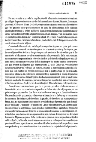 01J 078 D
e
r6
’
c^
1. Litigio y medios de solución 21
Por eso es más acertada la regulación del allanamiento en esta materia en
los códigos de procedimientos civiles de los estados de Sonora, Morelos, Zacatecas,
Guerrero y Tabasco. El art. 2 4 0 del primer ordenamiento mencionado establece
que “no procede citar para sentencia en caso de allanamiento, si la cuestión
planteada interesa al orden público o cuando manifiestamente la sentencia por
dictar surta efectos frente a terceros que no han litigado, y en los demás casos
en que la ley así lo disponga”. Conforme al art. 553, fracc. iv, del Código en cita, en
los procesos sobre cuestiones familiares y del estado civil de las personas, el alla­
namiento no vincula al juez.
Cuando el allanam iento satisfaga los requisitos legales, su principal conse­
cuencia es que no será necesario agotar las etapas de pruebas y de alegatos, por
lo que el juez deberá citar a las partes para oír sentencia. En virtud de que el de­
mandado, al allanarse, n o ofrece resistencia a la pretensión de la parte actora,
ni controvierte expresamente sobre los hechos y el derecho alegados por esta úl­
tima parte, no serán necesarias dichas etapas por no existir hechos controverti­
dos qué probar ni alegatos qué expresar (art. 2 7 4 del Código de Procedimientos
Civiles para el Distrito Federal). En cambio, cuando la parte demandada sólo con­
fiesa que son ciertos los hechos expresados por la parte actora en su demanda,
sin que se allane a la pretensión, únicamente se suprimirá la etapa de pruebas
(por no ser necesarias éstas frente a los hechos confesados), pero sí tendrá que
Eevarse a cabo la de alegatos, para que las partes manifiesten sus argumentos
sobre las cuestiones de derecho discutidas (art. 276 del mismo ordenamiento).
Es casi innecesario aclarar que en el proceso penal ni el allanamiento, ni
la confesión, ni el reconocimiento pueden ni deben vincular al juzgador, ni su­
primir etapas procesales. Los derechos fundamentales que la Constitución esta­
blece en favor del procesado, tales como el derecho a la defensa y a contar con
la asistencia de defensor, el derecho a la prueba, el derecho a un juicio público y
breve, etc., no pueden ser desconocidos o violados bajo el pretexto de que el incul­
pado “se allanó”, “confesó” o “reconoció", pues ello significaría, en último análi­
sis, subordinar la vigencia de tales derechos fundamentales a prácticas policíacas
que desafortunadamente todavía se encuentran lejanas de la investigación cri­
minalística y en las que aún no predomina una cultura de respeto a los derechos
humanos. El proceso penal debe continuar a pesar de estas supuestas actitudes
del inculpado y sólo debe terminar con una sentencia en la que el juez, con base en
pruebas idóneas y pertinentes, resuelva si los hechos imputados quedaron o no
comprobados y, en caso afirmativo, si se probó o no la culpabilidad del procesado.
UNIVERSIDAD AlíIOhiGAA DE CAJA CALIFORNIA
D IO I ir.T C j-' A n t ! A f * ; 1!«: T i n i'if í¡/:fX Íf!A I I
 