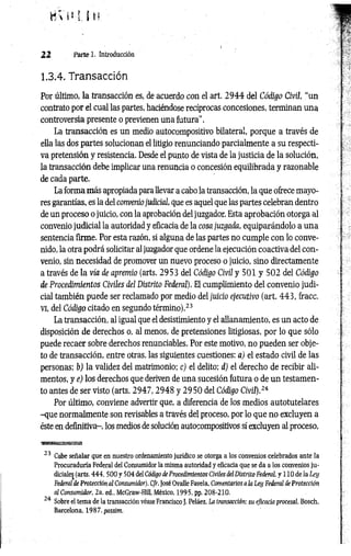 8V 1*1 ÍH
22 Parte 1. Introducción
1.3.4. Transacción
Por último, la transacción es, de acuerdo con el art. 2 9 4 4 del Código Civil, “un
contrato por el cual las partes, haciéndose recíprocas concesiones, terminan una
controversia presente o previenen una futura".
La transacción es un medio autocompositivo bilateral, porque a través de
ella las dos partes solucionan el litigio renunciando parcialmente a su respecti­
va pretensión y resistencia. Desde el punto de vista de la justicia de la solución,
la transacción debe implicar una renuncia o concesión equilibrada y razonable
de cada parte.
La forma más apropiada para llevar a cabo la transacción, la que ofrece mayo­
res garantías, es la del conveniojudicial, que es aquel que las partes celebran dentro
de un proceso o juicio, con la aprobación del juzgador. Esta aprobación otorga al
convenio judicial la autoridad y eficacia de la cosa juzgada, equiparándolo a una
sentencia firme. Por esta razón, si alguna de las partes no cumple con lo conve­
nido, la otra podrá solicitar al juzgador que ordene la ejecución coactiva del con­
venio, sin necesidad de promover un nuevo proceso o juicio, sino directamente
a través de la vía de apremio (arts. 2953 del Código Civil y 501 y 502 del Código
de Procedimientos Civiles del Distrito Federal). El cumplimiento del convenio judi­
cial también puede ser reclamado por medio del juicio ejecutivo (art. 443, fracc.
vi, del Código citado en segundo término).23
La transacción, al igual que el desistimiento y el allanamiento, es un acto de
disposición de derechos o, al menos, de pretensiones litigiosas, por lo que sólo
puede recaer sobre derechos renunciables. Por este motivo, no pueden ser obje­
to de transacción, entre otras, las siguientes cuestiones: a) el estado civil de las
personas; b) la validez del matrimonio: c) el delito: d) el derecho de recibir ali­
mentos, y e) los derechos que deriven de una sucesión futura o de un testamen­
to antes de ser visto (arts. 2 9 4 7 ,2 9 4 8 y 2 9 5 0 del Código Civil).2i
Por últim o, conviene advertir que, a diferencia de los medios autotutelares
-que normalmente son revisables a través del proceso, por lo que no excluyen a
éste en definitiva-, los medios de solución autocompositivos sí excluyen al proceso,
wmmtaaBuxíys
23 Cabe señalar que en nuestro ordenamiento jurídico se otorga a los convenios celebrados ante la
Procuraduría Federal del Consumidor la misma autoridad y eficacia que se da a los convenios ju ­
diciales (arts. 4 4 4 ,5 0 0 y 504 del Código de Procedimientos Civiles del Distrito Federal, y 110 de la Ley
Federal de Protección al Consumidor). Cfr. José Ovalle Favela, Comentarios a la Ley Federal de Protección
al Consumidor, 2a. ed„ McGraw-Hill, México, 1995, pp. 208-210.
24 Sobre el tema de la transacción véase Francisco J. Peláez, La transacción: su eficacia procesal, Bosch,
Barcelona. 1987. passim.
 