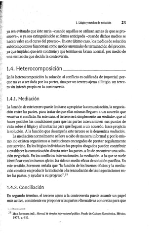 1. Litigio y medios de solución 2 3
ya sea evitando que éste surja -cuando aquéllos se utilizan antes de que se pro­
mueva-, o ya sea extinguiéndolo en forma anticipada -cuando dichos medios se
hacen valer en el curso del proceso-. En este último caso, los medios de solución
autocompositivos funcionan como modos anormales de terminación del proceso,
ya que impiden que éste continúe y que termine en forma normal, por medio de
una sentencia que decida la controversia.
1.4. H eterocom p osición __________________________
En la heterocomposición la solución al conflicto es calificada de imparcial, por­
que no va a ser dada por las partes, sino por un tercero ajeno al litigio, un terce­
ro sin interés propio en la controversia.
1.4.1. Mediación
La función de este tercero puede limitarse a propiciar la comunicación, la negocia­
ción entre las partes, para tratar de que ellas mismas lleguen a un acuerdo que
resuelva el conflicto. En este caso, el tercero será simplemente un mediador, que al
hacer posibles las condiciones para que las partes intercambien sus puntos de
vista sobre el litigio y al invitarlas para que lleguen a un acuerdo, hace propicia
la solución. A la función que desempeña este tercero se le denomina mediación.
La mediación normalmente se lleva a cabo de manera informal y, por lo mis­
mo, no existen organismos o instituciones encargados de prestar regularmente
este servicio. En los litigios individuales los propios abogados pueden contribuir
a establecer la comunicación directa entre las partes, a fin de encontrar una solu­
ción negociada. En los conflictos internacionales, la mediación, a la que se suele
identificar con los buenos oficios, ha sido un medio eficaz de solución pacífica. En
este sentido, Sorensen señala que “la función de los buenos oficios y la media­
ción consiste en producir la iniciación o la reanudación de las negociaciones en­
tre las partes, y ayudar a su progreso”.25
1.4.2. Conciliación
En segundo término, el tercero ajeno a la controversia puede asumir un papel
más activo, consistente en proponer a las partes alternativas concretas para que
2 5 Max Sorensen (ed.), Manual de derecho internacional público, Fondo de Cultura Económica, México,
1973, p. 633.
 