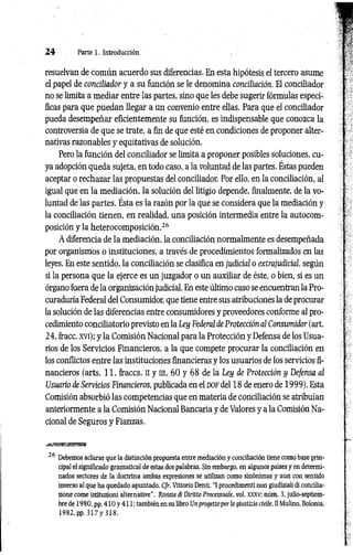 2 4 Parte 1. Introducción
resuelvan de com ún acuerdo sus diferencias. En esta hipótesis el tercero asume
el papel de conciliador y a su función se le denomina conciliación. El conciliador
no se limita a mediar entre las partes, sino que les debe sugerir fórmulas especí­
ficas para que puedan llegar a un convenio entre ellas. Para que el conciliador
pueda desempeñar eficientemente su función, es indispensable que conozca la
controversia de que se trate, a fin de que esté en condiciones de proponer alter­
nativas razonables y equitativas de solución.
Pero la función del conciliador se limita a proponer posibles soluciones, cu­
ya adopción queda sujeta, en todo caso, a la voluntad de las partes. Éstas pueden
aceptar o rechazar las propuestas del conciliador Por ello, en la conciliación, al
igual que en la mediación, la solución del litigio depende, finalmente, de la vo­
luntad de las partes. Ésta es la razón por la que se considera que la mediación y
la conciliación tienen, en realidad, una posición intermedia entre la autocom-
posición y la heterocomposición.26
A diferencia de la mediación, la conciliación normalmente es desempeñada
por organismos o instituciones, a través de procedimientos formalizados en las
leyes. En este sentido, la conciliación se clasifica en judicial o extrajudicial, según
si la persona que la ejerce es un juzgador o un auxiliar de éste, o bien, si es un
órgano fuera de la organización judicial. En este último caso se encuentran la Pro­
curaduría Federal del Consumidor, que tiene entre sus atribuciones la de procurar
la solución de las diferencias entre consumidores y proveedores conforme al pro­
cedimiento conciliatorio previsto en la Ley Federal de Protección al Consumidor (art.
24, fracc. xvi); y la Comisión Nacional para la Protección y Defensa de los Usua­
rios de los Servicios Financieros, a la que compete procurar la conciliación en
los conflictos entre las instituciones financieras y los usuarios de los servicios fi­
nancieros (arts. 11, fraccs. n y in, 60 y 68 de la Ley de Protección y Defensa al
Usuario de Servicios Financieros, publicada en el d o f del 18 de enero de 1999). Esta
Comisión absorbió las competencias que en materia de conciliación se atribuían
anteriormente a la Comisión Nacional Bancaria y de Valores y a la Comisión Na­
cional de Seguros y Fianzas.
26 Debemos aclarar que la distinción propuesta entre mediación y conciliación tiene como base prin­
cipal el significado gramatical de estas dos palabras. Sin embargo, en algunos países y en determi­
nados sectores de la doctrina ambas expresiones se utilizan como sinónimas y aun con sentido
inverso al que ha quedado apuntado. Cfr. Vittorio Denti, “I procedimenti non giudiziali di concilia-
zione come istituzioni alternative”, Rivista di Diritto Processuale, vol. xxxv; núm. 3, julio-septiem­
bre de 1980, pp. 4 1 0 y 411; también en su libro Un progettoper la giustizia civile, II Mulino, Bolonia,
1982, pp. 3 1 7 y 318.
 