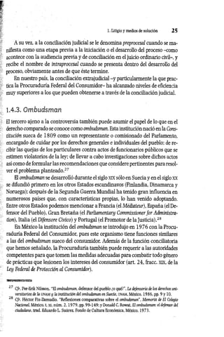 1. Litigio y medios de solución 2 5
A su vez, a la conciliación judicial se le denomina preprocesal cuando se ma­
nifiesta como una etapa previa a la iniciación o el desarrollo del proceso -como
acontece con la audiencia previa y de conciliación en el juicio ordinario civil-, y
recibe el nombre de intraprocesal cuando se presenta dentro del desarrollo del
proceso, obviamente antes de que éste termine.
En nuestro país, la conciliación extrajudicial -y particularmente la que prac­
tica la Procuraduría Federal del Consumidor- ha alcanzado niveles de eficiencia
muy superiores a los que pueden obtenerse a través de la conciliación judicial.
1.4.3. Ombudsman
El tercero ajeno a la controversia también puede asumir el papel de lo que en el
derecho comparado se conoce como ombudsman. Esta institución nació en la Cons­
titución sueca de 1 8 0 9 como un representante o comisionado del Parlamento,
encargado de cuidar por los derechos generales e individuales del pueblo; de re­
cibir las quejas de los particulares contra actos de funcionarios públicos que se
estimen violatorios de la ley; de llevar a cabo investigaciones sobre dichos actos
así como de formular las recomendaciones que considere pertinentes para resol­
ver el problema planteado.27
El ombudsman se desarrolló durante el siglo xix sólo en Suecia y en el siglo xx
se difundió primero en los otros Estados escandinavos (Finlandia, Dinamarca y
Noruega); después de la Segunda Guerra Mundial ha tenido gran influencia en
numerosos países que, con características propias, lo han venido adoptando.
Entre otros Estados podemos mencionar a Francia (el Médiateur), España (el De­
fensor del Pueblo), Gran Bretaña (el Parliamentary Commissioner for Administra-
tion), Italia (el Difensore Cívico) y Portugal (el Promotor de la Justicia).28
En México la institución del ombudsman se introdujo en 1976 con la Procu­
raduría Federal del Consumidor, pues este organismo tiene funciones similares
a las del ombudsman sueco del consumidor. Además de la función conciliatoria
que hemos señalado, la Procuraduría también puede requerir a las autoridades
competentes para que tomen las medidas adecuadas para combatir todo género
de prácticas que lesionen los intereses del consumidor (art. 24, fracc. xix, de la
Ley Federal de Protección al Consumidor).
27 Cfr. Per-Erik Nilsson, “El ombudsman, defensor del pueblo ¿o qué?”, La defensoría de los derechos uni­
versitarios de la unam y la institución del ombudsman en Suecia, UNAM, México. 1986, pp. 9 y 10.
28 Cfr. Héctor Fix-Zamudio, “Reflexiones comparativas sobre el ombudsman", Memoria de El Colegio
Nacional, México, t. XI, núm. 2 ,1 9 7 9 , pp. 99-149; y Donald C. Rowat, El ombudsman: el defensor del
ciudada?w, trad. Eduardo L. Suárez, Fondo de Cultura Económica, México, 1973.
 