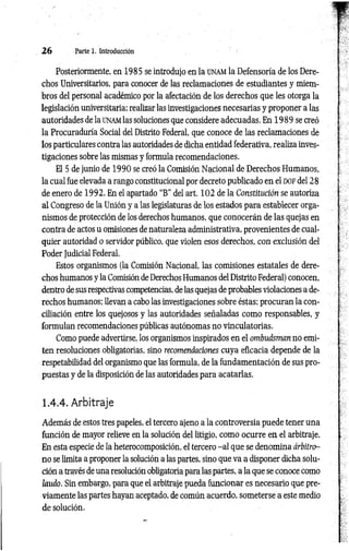 2 6 Parte 1. Introducción
Posteriormente, en 1985 se introdujo en la unam la Defensoría de los Dere­
chos Universitarios, para conocer de las reclamaciones de estudiantes y miem­
bros del personal académico por la afectación de los derechos que les otorga la
legislación universitaria; realizar las investigaciones necesarias y proponer a las
autoridades de la unam las soluciones que considere adecuadas. En 1 989 se creó
la Procuraduría Social del Distrito Federal, que conoce de las reclamaciones de
los particulares contra las autoridades de dicha entidad federativa, realiza inves­
tigaciones sobre las mismas y formula recomendaciones.
El 5 de junio de 1990 se creó la Comisión Nacional de Derechos Humanos,
la cual fue elevada a rango constitucional por decreto publicado en el d o f del 28
de enero de 1992. En el apartado “B” del art. 102 de la Constitución se autoriza
al Congreso de la Unión y a las legislaturas de los estados para establecer orga­
nismos de protección de los derechos humanos, que conocerán de las quejas en
contra de actos u omisiones de naturaleza administrativa, provenientes de cual­
quier autoridad o servidor público, que violen esos derechos, con exclusión del
Poder Judicial Federal.
Estos organismos (la Comisión Nacional, las comisiones estatales de dere­
chos humanos y la Comisión de Derechos Humanos del Distrito Federal) conocen,
dentro de sus respectivas competencias, de las quejas de probables violaciones a de­
rechos humanos; llevan a cabo las investigaciones sobre éstas; procuran la con­
ciliación entre los quejosos y las autoridades señaladas como responsables, y
formulan recomendaciones públicas autónomas no vinculatorias.
Como puede advertirse, los organismos inspirados en el ombudsman no emi­
ten resoluciones obligatorias, sino recomendaciones cuya eficacia depende de la
respetabilidad del organismo que las formula, de la fundamentación de sus pro­
puestas y de la disposición de las autoridades para acatarlas.
1.4.4. Arbitraje
Además de estos tres papeles, el tercero ajeno a la controversia puede tener una
función de mayor relieve en la solución del litigio, como ocurre en el arbitraje.
En esta especie de la heterocomposición, el tercero -a l que se denomina árbitro-
n o se limita a proponer la solución a las partes, sino que va a disponer dicha solu­
ción a través de una resolución obligatoria para las partes, a la que se conoce como
laudo. Sin embargo, para que el arbitraje pueda funcionar es necesario que pre­
viamente las partes hayan aceptado, de común acuerdo, someterse a este medio
de solución.
 