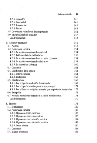 Indice de contenido IX
3.7.5. Atracción 141
3.7.6. Conexidad 141
3.7.7. Prevención 142
3.7.8. Turno 143
3.8. Cuestiones y conflictos de competencia 144
3.9. Imparcialidad del juzgador 147
Cuadro resumen 149
4. Acción y excepción 151
4.1. Acción 152
4.2. Naturaleza jurídica 154
4 .2 .1 . La acción como derecho material 154
4 .2 .2 . Polémica Windscheid-Muther 156
4 .2 .3 . La acción como derecho a la tutela concreta 158
4 .2 .4 . La acción como derecho abstracto 159
4 .2 .5 . La síntesis de Liebman 160
4 .3. Concepto 163
4 .4. Condiciones de la acción 164
4 .4 .1 . Interés jurídico 164
4 .4 .2 . Pretensión 165
4.5. Clasificación 168
4 .5 .1 . Por el tipo de resolución demandada 169
4 .5.2. Por el tipo de interés que se busca proteger 171
4 .5 .3 . Por el derecho subjetivo material que se pretende hacer valer 173
4 .6. Excepción 174
4 .7. Acción, excepción y derecho a la tutela jurisdiccional 175
Cuadro resumen 177
5. Proceso 179
5.1. Significados 180
5.2. Naturaleza jurídica 183
5.2.1-. El proceso como contrato 184
5.2.2. El proceso como cuasicontrato 185
5.2.3. El proceso como relación jurídica 186
5.2.4. El proceso como situación jurídica 189
5.2 .5 . Otras teorías 192
5.3. Concepto 194
5.4. Etapas procesales 195
 