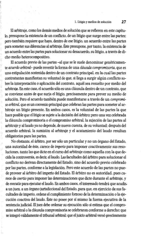 1. Litigio y medios de solución 2 7
El arbitraje, como los demás medios de solución que se refieren en este capítu­
lo, presupone la existencia de un conflicto, de un litigio que surge entre las partes;
pero también requiere que haya, dentro de ese litigio, un acuerdo entre las partes
para someter sus diferencias al arbitraje. Éste presupone, por tanto, la existencia de
un acuerdo entre las partes para solucionar su desacuerdo, su litigio, a través de di­
cho medio heterocompositivo.
El acuerdo previo de las partes -a l que se le suele denominar genéricamen­
te acuerdo arbitral- puede revestir la forma de una cláusula compromisoria, que es
una estipulación sostenida dentro de un contrato principal, en la cual las partes
contratantes manifiestan su voluntad de que, si llega a surgir algún conflicto so­
bre la interpretación o aplicación del contrato, aquél sea resuelto por medio del
arbitraje. En este caso, el acuerdo sólo es una cláusula dentro de un contrato, que
se conviene antes de que surja el litigio, precisamente para prever su medio de
solución. Pero el acuerdo también puede manifestarse a través de un compromi­
so arbitral, que es un convenio principal que celebran las partes para someter al ar­
bitraje un litigio presente. En ambos casos, es la voluntad de las partes la que
hace posible que el litigio se sujete a la decisión del árbitro; pero una vez celebrada
la cláusula compromisoria o el compromiso arbitral, la sujeción de las partes al
arbitraje y al laudo ya no depende, de nueva cuenta, de su voluntad; después del
acuerdo arbitral, la sumisión al arbitraje y el acatamiento del laudo resultan
obligatorios para las partes.
No obstante, el árbitro, por ser sólo un particular y no un órgano del Estado,
una autoridad de éste, carece de imperio para imponer coactivamente sus reso­
luciones, tanto las que dicte en el curso del arbitraje como aquella con la que de­
cida la controversia, es decir, el laudo. Las facultades del árbitro para solucionar el
conflicto no derivan directamente del Estado, sino del acuerdo previo celebrado
por las partes, conforme a la legislación. Pero este acuerdo de las partes no pue­
de proveer al árbitro del imperio del Estado. El árbitro no es autoridad, pues ca­
rece de coertio para imponer las determinaciones que dicte durante el arbitraje, y
de executio para ejecutar el laudo. En ambos casos, el interesado tendrá que acudir.-
a un juez, a un órgano jurisdiccional del Estado, para que, en ejercicio de sus fa­
cultades de imperio, ordene el cumplimiento forzoso de la determinación o la eje­
cución coactiva del laudo. Éste no posee por sí mismo la fuerza ejecutiva de la
sentencia judicial. El juez debe ordenar su ejecución sólo si estima que el compro­
miso arbitral o la cláusula compromisoria se celebraron conforme a derecho; que
se integró válidamente el tribunal arbitral; que el juicio arbitral versó precisamente
 