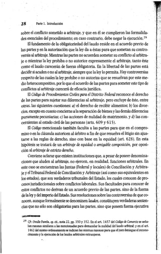 2 8 Parte 1. Introducción
sobre el conflicto sometido a arbitraje, y que en él se cumplieron las formalida­
des esenciales del procedimiento; en caso contrario, debe negar la ejecución.29
El fundamento de la obligatoriedad del laudo reside en el acuerdo previo de
las partes y en la autorización que la ley da a éstas para que sometan su contro­
versia al arbitraje. Mientras las partes no acuerden someter su conflicto al arbitra­
je o mientras la ley prohíba o no autorice expresamente el arbitraje, tanto éste
como el laudo carecerán de fuerza obligatoria. En la libertad de las partes está
decidir si acuden o no al arbitraje, siempre que la ley lo permita. Hay controversias
respecto de las cuales la ley prohíbe o no autoriza que se resuelvan por este me­
dio heterocompositivo, por lo que el acuerdo de las partes para someter este tipo de
conflictos al arbitraje carecerá de eficacia jurídica.
El Código de Procedimientos Civiles para el Distrito Federal reconoce el derecho
de las partes para sujetar sus diferencias al arbitraje, pero excluye de éste, entre
otras, las siguientes cuestiones: a) el derecho de recibir alimentos; b) los divor­
cios, excepto en cuanto concierne a la separación de bienes y las demás diferencias
puramente pecuniarias; c) las acciones de nulidad de matrimonio, y d) las con­
cernientes al estado civil de las personas (arts. 609 y 615).
El Código mencionado también faculta a las partes para que en el compro­
miso o en la cláusula autoricen al árbitro a fin de que resuelva el litigio sin ajus­
tarse a las reglas de derecho, sino con base en la equidad (art. 628). En esta
hipótesis se tratará de un arbitraje de equidad o amigable composición, por oposi­
ción al arbitraje de estricto derecho.
Conviene aclarar que existen instituciones que, a pesar de poseer denomina­
ciones que aluden al arbitraje, no ejercen, en realidad, funciones arbitrales. En
este caso se encuentran las Juntas (Federal y locales) de Conciliación y Arbitra­
je y elTribunal Federal de Conciliación y Arbitraje (así como sus equivalentes en
los estados), que son verdaderos tribunales del Estado, los cuales conocen de pro­
cesos jurisdiccionales sobre conflictos laborales. Sus facultades para conocer de
estos conflictos no derivan de un acuerdo previo de las partes, sino de la fuerza
de la ley y delimperio delEstado. Sus resoluciones sobre las controversias de que co­
nocen, aunque formalmente se denominen laudos, constituyen verdaderas senten­
cias que no sólo son obligatorias para las partes, sino que poseen fuerza ejecutiva
29 Cfr. Ovalle Favela, op. cit., nota 22, pp. 350 y 352. En el art. 1457 del Código de Comercio se seña­
lan razones similares a las mencionadas para demandar la nulidad del laudo arbitral: y en el art.
1462 del mismo ordenamiento se indican las mismas razones para que el juez deniegue el recono­
cimiento y la ejecución de los laudos arbitrales extranjeros.
 