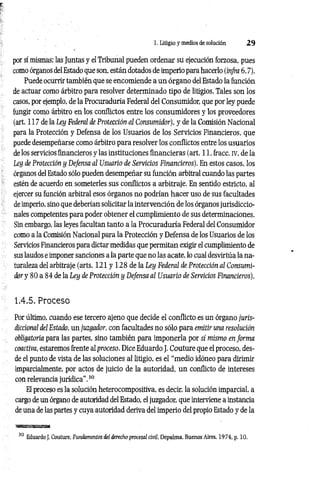 1. Litigio y medios de solución 2 9
por sí mismas; las Juntas y el Tribunal pueden ordenar su ejecución forzosa, pues
como órganos del Estado que son, están dotados de imperio para hacerlo (infra 6.7).
Puede ocurrir también que se encomiende a un órgano del Estado la función
de actuar como árbitro para resolver determinado tipo de litigios. Tales son los
casos, por ejemplo, de la Procuraduría Federal del Consumidor, que por ley puede
fungir como árbitro en los conflictos entre los consumidores y los proveedores
(art. 117 de la Ley Federal de Protección al Consumidor), y de la Comisión Nacional
para la Protección y Defensa de los Usuarios de los Servicios Financieros, que
puede desempeñarse como árbitro para resolver los conflictos entre los usuarios
de los servicios financieros y las instituciones financieras (art. 11, fracc. iv, de la
Ley de Protección y Defensa al Usuario de Servicios Financieros). En estos casos, los
órganos del Estado sólo pueden desempeñar su función arbitral cuando las partes
estén de acuerdo en someterles sus conflictos a arbitraje. En sentido estricto, al
ejercer su función arbitral esos órganos no podrían hacer uso de sus facultades
de imperio, sino que deberían solicitar la intervención de los órganos jurisdiccio­
nales competentes para poder obtener el cumplimiento de sus determinaciones.
Sin embargo, las leyes facultan tanto a la Procuraduría Federal del Consumidor
como a la Comisión Nacional para la Protección y Defensa de los Usuarios de los
Servicios Financieros para dictar medidas que permitan exigir el cumplimiento de
sus laudos e imponer sanciones a la parte que no las acate, lo cual desvirtúa la na­
turaleza del arbitraje (arts. 121 y 128 de la Ley Federal de Protección al Consumi­
dor y 80 a 84 de la Ley de Protección y Defensa al Usuario de Servicios Financieros).
1.4.5. Proceso
Por último, cuando ese tercero ajeno que decide el conflicto es un órgano juris­
diccional del Estado, un juzgador, con facultades no sólo para emitir una resolución
obligatoria para las partes, sino también para imponerla por sí mismo en form a
coactiva, estaremos frente al proceso. Dice Eduardo J. Couture que el proceso, des­
de el punto de vista de las soluciones al litigio, es el “medio idóneo para dirimir
imparcialmente, por actos de juicio de la autoridad, un conflicto de intereses
con relevancia jurídica”,30
El proceso es la solución heterocompositiva, es decir, la solución imparcial, a
cargo de un órgano de autoridad del Estado, el juzgador, que interviene a instancia
de una de las partes y cuya autoridad deriva del imperio del propio Estado y de la
wsffigasassMi
30 Eduardo J. Couture, Fundamentos del derecho procesal civil, Depalma, Buenos Aires, 1974, p. 10.
 