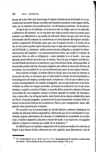 3 0 Parte 1. Introducción
fuerza de la ley. Para que intervenga el órgano jurisdiccional del Estado no es ne­
cesario que las partes hayan acordado previamente someterse a este órgano del Es­
tado; no es requisito un acuerdo previo -n i obviamente posterior- de las partes.
Al igual que en el arbitraje, en el proceso hay un litigio; pero en el segundo,
a diferencia del primero, no se requiere que haya acuerdo entre las partes para
someter sus diferencias a ese medio de solución. Basta con que uno solo de los
interesados decida someter la controversia al conocimiento del órgano jurisdic­
cional competente del Estado, para que, por el imperio de éste y la fuerza de la
ley, la otra parte quede sujeta al proceso que se siga ante ese órgano jurisdiccio­
nal del Estado; y, asimismo, ambas partes estarán obligadas a cumplir las deter­
minaciones del juzgador y su pronunciamiento final, que recibe el nombre de
sentencia. Ésta no sólo es obligatoria -com o también lo es el laudo-, sino que
además posee fuerza ejecutiva por sí misma. Una vez que el órgano jurisdiccio­
nal del Estado pronuncia la sentencia y que ésta deviene firme, inimpugnable, el
interesado puede solicitar al propio juzgador que ordene la ejecución forzosa de
la misma, sin necesidad de un reconocimiento por parte de un órgano distinto.
Para resolver el litigio, el árbitro dicta su laudo; pero si se trata de obtener la
ejecución de éste, es necesario que el interesado lo someta al reconocimiento u
homologación del órgano jurisdiccional competente, a fin de que ordene la eje­
cución correspondiente. En cambio, el juzgador, una vez que el proceso se ha desa­
rrollado en todas sus etapas normales, pronuncia la sentencia con la que pone
término a aquél y resuelve el litigio; y cuando dicha sentencia adquiera firmeza
(autoridad de cosa juzgada), porque se hayan agotado los medios de impugna­
ción contra ella o no se hayan hecho valer dentro de los plazos establecidos para
tal efecto, el propio juzgador, a instancia de la parte interesada, es quien debe or­
denar la ejecución forzosa de la sentencia. Ésta es, por consiguiente, tanto obli­
gatoria como ejecutiva por sí misma.
De acuerdo con la terminología de Alcalá-Zamora, podemos distinguir los
medios de solución heterocompositivos, afirmando que en la conciliación el con­
ciliador propone alternativas de solución; el ombudsman la recomienda; en el arbi­
traje, el árbitro dispone la solución a través del laudo; y en el proceso, el juzgador
dispone e impone la solución por medio de la sentencia.31
Es difícil hacer un análisis comparativo de los diversos medios de solución al
litigio a que hemos hecho referencia en este capítulo, para determinar cuál de
31 Cfr. Alcalá Zamora, op. cit., nota 9, pp. 76 y 77; y “Esquematización de conceptos e instituciones
procesales", Nuevos estudios de derecho procesal, Tecnos, Madrid, 1980, p. 41.
 