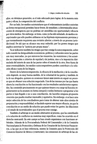 1. Litigio y medios de solución 3 1
ellos, en términos generales, es el más adecuado para lograr, de la manera más
justa y eficaz, la composición del conflicto.
Por un lado, los medios autotutelares que el ordenamiento jurídico autoriza
en forma excepcional permiten hacer frente, de inmediato, a determinadas situa­
ciones de emergencia que no podrían ser atendidas con oportunidad y eficacia
por otros medios. Sin embargo, se trata, como ya ha sido señalado, de medios ex­
cepcionales que sólo pueden utilizarse en las hipótesis expresamente previstas y
que normalmente requieren una revisión ulterior, a través de un proceso juris­
diccional. De ahí que su alcance sea muy reducido, por los graves riesgos que
implica autorizar la “justicia por propia mano”.
Ya se indicaron también los riesgos que trae consigo la autocomposición, sobre
todo cuando las desigualdades económicas, políticas y culturales entre las partes
son muy marcadas, ya que entonces las renuncias, las sumisiones y los acuer­
dos no responden a criterios de equidad y de justicia, sino a la imposición disi­
mulada del interés de una de las partes sobre el interés de la otra. Pero fuera de
estas eventualidades, los medios autocompositivos pueden contribuir a la solu­
ción eficaz y justa de los litigios.
Dentro de la heterocomposición, la eficacia de la mediación y de la concilia­
ción depende, en muy buena medida, de la voluntad de las partes y también de
la de sus abogados, quienes en ocasiones tienen más interés en seguir un proce­
so que en obtener una solución negociada. Una de las razones por las que hasta
ahora la conciliación no ha funcionado con los resultados satisfactorios espera­
dos, ha consistido precisamente en que quienes tienen a su cargo tal función re­
gularmente no la asumen en forma integral y suelen limitarse a preguntar a las
partes si han llegado o no a una conciliación, sin hacerles ninguna propuesta
concreta que pueda resultar razonable y equitativa. Sin embargo, si se hace una
mejor selección de los conciliadores para tratar de obtener más altos niveles de
preparación y responsabilidad, es fundado esperar una mayor eficacia, ya que la
conciliación es un medio de solución que puede evitar los gastos, las dilaciones
y el estado de incertidumbre que el proceso trae consigo.
También el arbitraje es un medio alternativo al proceso, que ha contribuido
a la solución de conflictos en materias muy específicas, como ha ocurrido en el
derecho mercantil. En este campo se han creado organismos con funciones ar­
bitrales. Además de la Procuraduría Federal del Consumidor y de la Comisión
Nacional para la Protección y Defensa de los Usuarios de los Servicios Financie­
ros, a las que ya se hizo referencia, existen la Comisión para la Protección del
Comercio Exterior de México (c o m pr o m e x ), las comisiones de arbitraje de las cá­
 