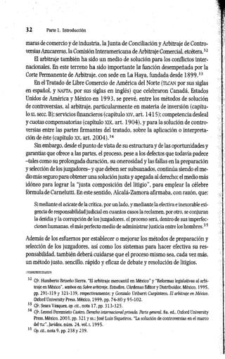 3 2 Parte 1. Introducción
maras de comercio y de industria, la Junta de Conciliación y Arbitraje de Contro­
versias Azucareras, la Comisión Interamericana de Arbitraje Comercial, etcétera.32
El arbitraje también ha sido un medio de solución para los conflictos inter­
nacionales. En este terreno ha sido importante la función desempeñada por la
Corte Permanente de Arbitraje, con sede en La Haya, fundada desde 1 8 9 9 .33
En el Tratado de Libre Comercio de América del Norte (tlc a n por sus siglas
en español, y n a ft a , por sus siglas en inglés) que celebraron Canadá, Estados
Unidos de América y México en 19 9 3 , se prevé, entre los métodos de solución
de controversias, al arbitraje, particularmente en materia de inversión (capítu­
lo xi, secc. B); servicios financieros (capítulo xiv, art. 1415); competencia desleal
y cuotas compensatorias (capítulo xix, art. 1904), y para la solución de contro­
versias entre las partes firmantes del tratado, sobre la aplicación o interpreta­
ción de éste (capítulo xx, art. 2 0 0 4 ).34
Sin embargo, desde el punto de vista de su estructura y de las oportunidades y
garantías que ofrece a las partes, el proceso, pese a los defectos que todavía padece
-tales como su prolongada duración, su onerosidad y las fallas en la preparación
y selección de los juzgadores- y que deben ser subsanados, continúa siendo el me­
diomás seguro para obtener una solución justa y apegada al derecho; el medio más
idóneo para lograr la “justa composición del litigio", para emplear la célebre
fórmula de Carnelutti. En este sentido, Alcalá-Zamora afirmaba, con razón, que:
Si mediante el acicate de la crítica, por un lado, y mediante la efectiva e inexorable exi­
gencia de responsabilidadjudicial en cuantos casos la reclamen, por otro, se conjuran
la desidia y la corrupción de los juzgadores, el proceso será, dentro de sus imperfec­
ciones humanas, el más perfecto medio de administrar justicia entre los hombres.35
Además de los esfuerzos por establecer o mejorar los métodos de preparación y
selección de los juzgadores, así como los sistemas para hacer efectiva su res­
ponsabilidad, también deberá cuidarse que el proceso mismo sea, cada vez más,
un método justo, sencillo, rápido y eficaz de debate y resolución de litigios.
■ISSfflESEES3&SÍ53
32 Cfr. Humberto Briseño Sierra, ‘‘El arbitraje mercantil en México" y “Reformas legislativas al arbi­
traje en México”, ambos en Sobre arbítrale, Estudios, Cárdenas Editor y Distribuidor, México, 1995,
pp, 291-319 y 321-339, respectivamente; y Gonzalo üribarri Carpintero, El arbitraje en México,
Oxford University Press, México, 1999, pp, 74-80 y 95-102.
33 Cfr. Seara Vázquez, op. cit., nota 17, pp. 313-325.
34 Cfr. Leonel Pereznieto Castro, Derecho internacional privado. Parte general. 8a. ed„ Oxford University
Press, México, 2003, pp. 321 y ss.; José Luis Siqueiros, “La solución de controversias en el marco
del tlc", Jurídica, núm. 24, vol. 1
, 199 5.
35 Op. cit., nota 9, pp. 238 y 239.
 