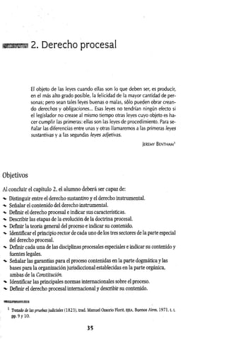 2. Derecho procesal
El objeto de las leyes cuando ellas son lo que deben ser, es producir,
en el más alto grado posible, la felicidad de la mayor cantidad de per­
sonas; pero sean tales leyes buenas o malas, sólo pueden obrar crean­
do derechos y obligaciones... Esas leyes no tendrían ningún efecto si
el legislador no crease al mismo tiempo otras leyes cuyo objeto es ha­
cer cumplir las primeras: ellas son las leyes de procedimiento. Para se­
ñalar las diferencias entre unas y otras llamaremos a las primeras leyes
sustantivas y a las segundas leyes adjetivas.
Jeremy Bentham1
Objetivos
AI concluir el capítulo 2, el alumno deberá ser capaz de:
-v Distinguir entre el derecho sustantivo y el derecho instrumental.
-%
• Señalar el contenido del derecho instrumental.
-v Definir el derecho procesal e indicar sus características.
-v Describir las etapas de la evolución de la doctrina procesal.
-v Definir la teoría general del proceso e indicar su contenido.
-v Identificar el principio rector de cada uno de los tres sectores de la parte especial
del derecho procesal.
-v Definir cada una de las disciplinas procesales especiales e indicar su contenido y
fuentes legales.
•v Señalar las garantías para el proceso contenidas en la parte dogmática y las
bases para la organización jurisdiccional establecidas en la parte orgánica,
ambas de la Constitución.
-v Identificar las principales normas internacionales sobre el proceso.
■v Definir el derecho procesal internacional y describir su contenido.
1 Tratado de las pruebas judiciales (1823), trad. Manuel Ossorio Florit, ejea, Buenos Aires, 1971,1.1
,
pp. 9 y 10.
3 5
 