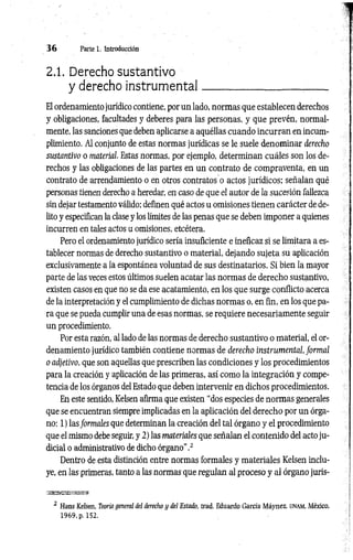3 6 Parte 1. Introducción
2.1. Derecho sustantivo
y derecho instrum ental
El ordenamiento jurídico contiene, por un lado, normas que establecen derechos
y obligaciones, facultades y deberes para las personas, y que prevén, normal­
mente, las sanciones que deben aplicarse a aquéllas cuando incurran en incum­
plimiento. Al conjunto de estas normas jurídicas se le suele denominar derecho
sustantivo o material. Estas normas, por ejemplo, determinan cuáles son los de­
rechos y las obligaciones de las partes en un contrato de compraventa, en un
contrato de arrendamiento o en otros contratos o actos jurídicos; señalan qué
personas tienen derecho a heredar, en caso de que el autor de la sucesión fallezca
sin dejar testamento válido; definen qué actos u omisiones tienen carácter de de­
lito y especifican la clase y los límites de las penas que se deben imponer a quienes
incurren en tales actos u omisiones, etcétera.
Pero el ordenamiento jurídico sería insuficiente e ineficaz si se limitara a es­
tablecer normas de derecho sustantivo o material, dejando sujeta su aplicación
exclusivamente a la espontánea voluntad de sus destinatarios. Si bien la mayor
parte de las veces estos últimos suelen acatar las normas de derecho sustantivo,
existen casos en que no se da ese acatamiento, en los que surge conflicto acerca
de la interpretación y el cumplimiento de dichas normas o, en fin, en los que pa­
ra que se pueda cumplir una de esas normas, se requiere necesariamente seguir
un procedimiento.
Por esta razón, al lado de las normas de derecho sustantivo o material, el or­
denamiento jurídico también contiene normas de derecho instrumental, form al
o adjetivo, que son aquellas que prescriben las condiciones y los procedimientos
para la creación y aplicación de las primeras, así como la integración y compe­
tencia de los órganos del Estado que deben intervenir en dichos procedimientos.
En este sentido, Kelsen afirma que existen “dos especies de normas generales
que se encuentran siempre implicadas en la aplicación del derecho por un órga­
no: 1) las formales que determinan la creación del tal órgano y el procedimiento
que el mismo debe seguir, y 2) las materiales que señalan el contenido del acto ju­
dicial o administrativo de dicho órgano".2
Dentro de esta distinción entre normas formales y materiales Kelsen inclu­
ye, en las primeras, tanto a las normas que regulan al proceso y al órgano juris­
2 Hans Kelsen, Teoría general del derecho y del Estado, trad. Eduardo García Máynez, UNAM, México,
1969, p. 152.
 