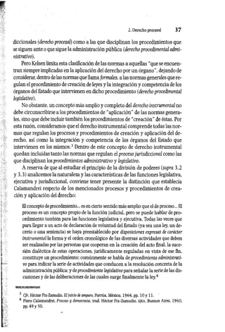 2. Derecho procesal 3 7
diccionales (derecho procesal) como a las que disciplinan los procedimientos que
se siguen ante o que sigue la administración pública (derecho procedimental admi­
nistrativo).
Pero Kelsen limita esta clasificación de las normas a aquellas “que se encuen­
tran siempre implicadas en la aplicación del derecho por un órgano”, dejando de
considerar, dentro delas normas que llamaformales, a las normas generales que re­
gulan el procedimiento de creación de leyes y la integración y competencia de los
órganos del Estado que intervienen en dicho procedimiento (derecho procedimental
legislativo).
No obstante, un concepto más amplio y completo del derecho instrumental no
debe circunscribirse a los procedimientos de “aplicación" de las normas genera­
les, sino que debe incluir también los procedimientos de “creación” de éstas. Por
esta razón, consideramos que el derecho instrumental comprende todas las nor­
mas que regulan los procesos y procedimientos de creación y aplicación del de­
recho, así como la integración y competencia de los órganos del Estado que
intervienen en los mismos.3 Dentro de este concepto de derecho instrumental
quedan incluidas tanto las normas que regulan el proceso jurisdiccional como las
que disciplinan los procedimientos administrativo y legislativo.
A reserva de que al estudiar el principio de la división de poderes (supra 3.2
y 3.3) analicemos la naturaleza y las características de las funciones legislativa,
ejecutiva y jurisdiccional, conviene tener presente la distinción que establecía
Calamandrei respecto de los mencionados procesos y procedimientos de crea­
ción y aplicación del derecho:
El concepto de procedimiento... es en cierto sentido más amplio que el de proceso... El
proceso es un concepto propio de la función judicial, pero se puede hablar de pro­
cedimiento también para las funciones legislativa y ejecutiva. Todas las veces que
para llegar a un acto de declaración de voluntad del Estado (ya sea una ley, un de­
creto o una sentencia) se haya preestablecido por disposiciones expresas de carácter
instrumental la forma y el orden cronológico de las diversas actividades que deben
ser realizadas por las personas que cooperan en la creación del acto final, la suce­
sión dialéctica de estas operaciones, jurídicamente reguladas en vista de ese fin,
constituye un procedimiento; comúnmente se habla de procedimiento administrati­
vo para indicar la serie de actividades que conducen a la resolución concreta de la
administración pública; y deprocedimiento legislativo para señalar la serie de las dis­
cusiones y de las deliberaciones de las cuales surge finalmente la ley.4
3 C/r. Héctor Fix-Zamudio, El/«icio <
feamparo, Porrúa, México, 1964, pp. lO y 11.
4 Ptero Calamandrei, Proceso y democracia, trad. Héctor Fix-Zamudio, e je a , Buenos Aires, 1960,
pp. 49 y 50.
 