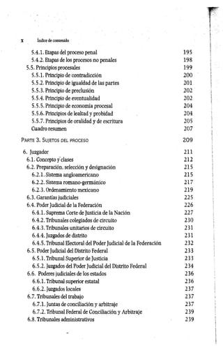 X índice de contenido
5.4.1. Etapas del proceso penal 195
5.4.2. Etapas de los procesos no penales 198
5.5. Principios procesales 199
5.5.1. Principio de contradicción 2 0 0
5.5.2. Principio de igualdad de las partes 201
5.5.3. Principio de preclusion 202
5.5.4. Principio de eventualidad 202
5.5.5. Principio de economía procesal 204
5.5.6. Principios de lealtad y probidad 204
5.5.7. Principios de oralidad y de escritura 205
Cuadro resumen 207
Pa r te 3 . S u jeto s del p r o c eso 2 0 9
6. Juzgador 211
6.1. Concepto f clases 212
6.2. Preparación, selección y designación 215
6.2.1. Sistema angloamericano 215
6.2.2. Sistema romano-germánico 217
6.2.3. Ordenamiento mexicano 219
6.3. Garantías judiciales 225
6.4. Poder Judicial de la Federación 226
6.4.1. Suprema Corte de Justicia de la Nación 227
6.4.2. Tribunales colegiados de circuito 230
6.4.3. Tribunales unitarios de circuito 231
6.4.4. Juzgados de distrito 231
6.4.5. Tribunal Electoral del Poder Judicial de la Federación 232
6.5. Poder Judicial del Distrito Federal 233
6.5.1. Tribunal Superior de Justicia 233
6.5.2. Juzgados del Poder Judicial del Distrito Federal 234
6.6. Poderes judiciales de los estados 236
6.6.1. Tribunal superior estatal 236
6.6.2. Juzgados locales 237
6.7. Tribunales del trabajo 237
6.7.1. Juntas de conciliación y arbitraje 2 37
6.7.2. Tribunal Federal de Conciliación y Arbitraje 239
6.8. Tribunales administrativos 239
 
