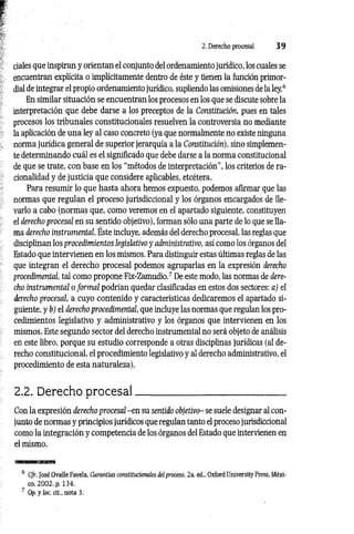2. Derecho procesal 3 9
cíales que inspiran y orientan el conjunto del ordenamiento jurídico, los cuales se
encuentran explícita o implícitamente dentro de éste y tienen la función primor­
dial de integrar el propio ordenamiento jurídico, supliendo las omisiones de la ley.6
En similar situación se encuentran los procesos en los que se discute sobre la
interpretación que debe darse a los preceptos de la Constitución, pues en tales
procesos los tribunales constitucionales resuelven la controversia no mediante
la aplicación de una ley al caso concreto (ya que normalmente no existe ninguna
norma jurídica general de superior jerarquía a la Constitución), sino simplemen­
te determinando cuál es el significado que debe darse a la norma constitucional
de que se trate, con base en los “métodos de interpretación”, los criterios de ra­
cionalidad y de justicia que considere aplicables, etcétera.
Para resumir lo que hasta ahora hemos expuesto, podemos afirmar que las
normas que regulan el proceso jurisdiccional y los órganos encargados de lle­
varlo a cabo (normas que, como veremos en el apartado siguiente, constituyen
el derecho procesal en su sentido objetivo), forman sólo una parte de lo que se lla­
ma derecho instrumental. Éste incluye, además del derecho procesal, las reglas que
disciplinan los procedimientos legislativo y administrativo, así como los órganos del
Estado que intervienen en los mismos. Para distinguir estas últimas reglas de las
que integran el derecho procesal podemos agruparlas en la expresión derecho
procedimental, tal como propone Fix-Zamudio.7 De este modo, las normas de dere­
cho instrumental o form al podrían quedar clasificadas en estos dos sectores: a) el
derecho procesal, a cuyo contenido y características dedicaremos el apartado si­
guiente, y b) el derecho procedimental, que incluye las normas que regulan los pro­
cedimientos legislativo y administrativo y los órganos que intervienen en los
mismos. Este segundo sector del derecho instrumental no será objeto de análisis
en este libro, porque su estudio corresponde a otras disciplinas jurídicas (al de­
recho constitucional, el procedimiento legislativo y al derecho administrativo, el
procedimiento de esta naturaleza).
2.2. Derecho p ro cesal_____________________________
Con la expresión derecho procesal -e n su sentido objetivo- se suele designar al con­
junto de normas y principios jurídicos que regulan tanto el proceso jurisdiccional
como la integración y competencia de los órganos del Estado que intervienen en
el mismo.
6 Cfr. José Ovalle Favela, Garantías constitucionales del proceso, 2a. ed„ Oxford University Press, Méxi­
co, 2002, p. 134.
7 Op. y loe. cit., nota 3.
 