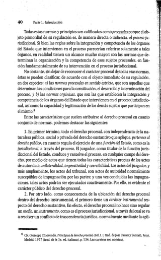 4 0 Parte 1. Introducción
Todas estas normas y principios son calificados como procesales porque el ob­
jeto primordial de su regulación es, de manera directa o indirecta, el proceso ju­
risdiccional. Si bien las reglas sobre la integración y competencia de los órganos
del Estado que intervienen en el proceso parecerían referirse solamente a tales
órganos, en realidad tienen un alcance mucho mayor: son las normas que de­
terminan la organización y la competencia de esos sujetos procesales, en fun­
ción fundamentalmente de su intervención en el proceso jurisdiccional.
No obstante, sin dejar de reconocer el carácter procesal de todas esas normas,
éstas se pueden clasificar, de acuerdo con el objeto inmediato de su regulación,
en dos especies: a) las normas procesales en sentido estricto, que son aquellas que
determinan las condiciones para la constitución, el desarrollo y la terminación del
proceso, y b) las normas orgánicas, que son las que establecen la integración y
competencia de los órganos del Estado que intervienen en el proceso jurisdiccio­
nal, así como la capacidad y legitimación de los demás sujetos que participan en
el mismo.8
Entre las características que suelen atribuirse al derecho procesal en cuanto
conjunto de normas, podemos destacar las siguientes:
1. En primer término, todo el derecho procesal, con independencia de la na­
turaleza pública, social o privada del derecho sustantivo que aplique, pertenece al
derecho público, en cuanto regula el ejercicio de una función del Estado, como es la
jurisdiccional, a través del proceso. El juzgador, como titular de la función juris­
diccional del Estado, conduce y resuelve el proceso, en cualquier campo del dere­
cho, por medio de actos que tienen todas las características propias de los actos
de autoridad: unilateralidad, imperatividad y coercibilidad. Los actos del juzgador, y
más ampliamente, los actos del tribunal, son actos de autoridad normalmente
susceptibles de impugnación por las partes; y una vez concluidas las impugna­
ciones, tales actos podrán ser ejecutados coactivamente. Por ello, es evidente el
carácter público del derecho procesal.
2. Por otro lado, como consecuencia de la ubicación del derecho procesal
dentro del derecho instrumental, el primero tiene un carácter instrumental res­
pecto del derecho sustantivo. En efecto, el derecho procesal no hace sino regular
un medio, un instrumento, como es el proceso jurisdiccional, a través del cual se va
a resolver un conflicto de trascendencia jurídica, normalmente mediante la apli­
8 Cfr. Giuseppe Chiovenda, Principios de derecho procesal civil, 1.1
, trad, de José Casais y Santaló, Reus,
Madrid, 1977 (trad, de la 3a. ed. italiana), p. 134. Las cursivas son nuestras.
 