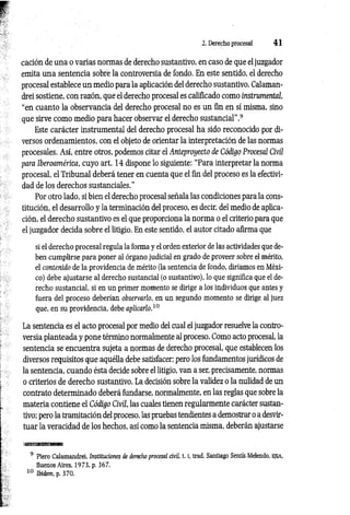 2. Derecho procesal 4 1
cación de una o varias normas de derecho sustantivo, en caso de que el juzgador
emita una sentencia sobre la controversia de fondo. En este sentido, el derecho
procesal establece un medio para la aplicación del derecho sustantivo. Calaman­
drei sostiene, con razón, que el derecho procesal es calificado como instrumental,
“en cuanto la observancia del derecho procesal no es un fin en sí misma, sino
que sirve como medio para hacer observar el derecho sustancial”.9
Este carácter instrumental del derecho procesal ha sido reconocido por di­
versos ordenamientos, con el objeto de orientar la interpretación de las normas
procesales. Así, entre otros, podemos citar el Anteproyecto de Código Procesal Civil
para Iberoamérica, cuyo art. 14 dispone lo siguiente: “Para interpretar la norma
procesal, el Tribunal deberá tener en cuenta que el fin del proceso es la efectivi­
dad de los derechos sustanciales.”
Por otro lado, si bien el derecho procesal señala las condiciones para la cons­
titución, el desarrollo y la terminación del proceso, es decir, del medio de aplica­
ción, el derecho sustantivo es el que proporciona la norma o el criterio para que
el juzgador decida sobre el litigio. En este sentido, el autor citado afirma que
si el derecho procesal regula la forma y el orden exterior de las actividades que de­
ben cumplirse para poner al órgano judicial en grado de proveer sobre el mérito,
el contenido de la providencia de mérito (la sentencia de fondo, diríamos en Méxi­
co) debe ajustarse al derecho sustancial (o sustantivo), lo que significa que el de­
recho sustancial, si en un primer momento se dirige a los individuos que antes y
fuera del proceso deberían observarlo, en un segundo momento se dirige al juez
que, en su providencia, debe aplicarlo.10
La sentencia es el acto procesal por medio del cual el juzgador resuelve la contro­
versia planteada y pone término normalmente al proceso. Como acto procesal, la
sentencia se encuentra sujeta a normas de derecho procesal, que establecen los
diversos requisitos que aquélla debe satisfacer; pero los fundamentos jurídicos de
la sentencia, cuando ésta decide sobre el litigio, van a ser, precisamente, normas
o criterios de derecho sustantivo. La decisión sobre la validez o la nulidad de un
contrato determinado deberá fundarse, normalmente, en las reglas que sobre la
materia contiene el Código Civil, las cuales tienen regularmente carácter sustan­
tivo; pero la tramitación del proceso, las pruebas tendientes a demostrar o a desvir­
tuar la veracidad de los hechos, así como la sentencia misma, deberán ajustarse
9 Piero Calamandrei, Instituciones de derecho procesal civil, 1.1
, trad. Santiago Sentís.Melendo, EJEA,
Buenos Aires, 1973, p. 367.
10 Ibidem, p. 370.
 