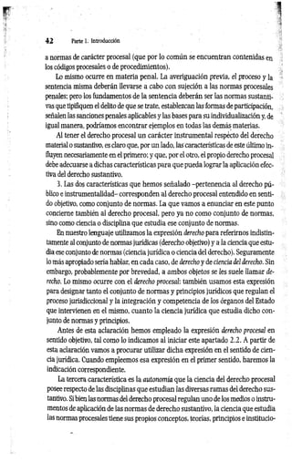 4 2 Parte 1. Introducción
a normas de carácter procesal (que por lo común se encuentran contenidas en
los códigos procesales o de procedimientos).
Lo mismo ocurre en materia penal. La averiguación previa, el proceso y la
sentencia misma deberán llevarse a cabo con sujeción a las normas procesales
penales; pero los fundamentos de la sentencia deberán ser las normas sustanti­
vas que tipifiquen el delito de que se trate, establezcan las formas de participación,
señalen las sanciones penales aplicables y las bases para su individualización y, de
igual manera, podríamos encontrar ejemplos en todas las demás materias.
Al tener el derecho procesal un carácter instrumental respécto del derecho
material o sustantivo, es claro que, por un lado, las características de este último in­
fluyen necesariamente en el primero; y que, por el otro, el propio derecho procesal
debe adecuarse a dichas características para que pueda lograr la aplicación efec­
tiva del derecho sustantivo.
3. Las dos características que hemos señalado -pertenencia al derecho pú­
blico e instrumentalidad- corresponden al derecho procesal entendido en senti­
do objetivo, como conjunto de normas. La que vamos a enunciar en este punto
concierne también al derecho procesal, pero ya no como conjunto de normas,
sino como ciencia o disciplina que estudia ese conjunto de normas.
En nuestro lenguaje utilizamos la expresión derecho para referirnos indistin­
tamente al conjunto de normas jurídicas (derecho objetivo) y a la ciencia que estu­
dia ese conjunto de normas (ciencia jurídica o ciencia del derecho). Seguramente
lo más apropiado sería hablar, en cada caso, de derecho y de ciencia del derecho. Sin
embargo, probablemente por brevedad, a ambos objetos se Ies suele llamar de­
recho. Lo mismo ocurre con el derecho procesal: también usamos esta expresión
para designar tanto el conjunto de normas y principios jurídicos que regulan el
proceso jurisdiccional y la integración y competencia de los órganos del Estado
que intervienen en el mismo, cuanto la ciencia jurídica que estudia dicho con­
junto de normas y principios.
Antes de esta aclaración hemos empleado la expresión derecho procesal en
sentido objetivo, tal como lo indicamos al iniciar este apartado 2.2. A partir de
esta aclaración vamos a procurar utilizar dicha expresión en el sentido de cien­
cia jurídica. Cuando empleemos esa expresión en el primer sentido, haremos la
indicación correspondiente.
La tercera característica es la autonomía que la ciencia del derecho procesal
posee respecto de las disciplinas que estudian las diversas ramas del derecho sus­
tantivo. Si bien las normas del derecho procesal regulan uno de los medios o instru­
mentos de aplicación de las normas de derecho sustantivo, la ciencia que estudia
las normas procesales tiene sus propios conceptos, teorías, principios e institucio­
 