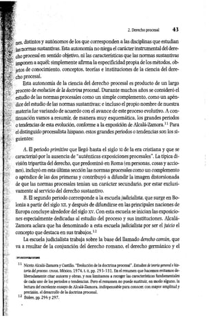 2. Derecho procesal 4 3
nes, distintos y autónomos de los que corresponden a las disciplinas que estudian
las normas sustantivas. Esta autonomía no niega el carácter instrumental del dere­
cho procesal en sentido objetivo, ni las características que las normas sustantivas
imponen a aquél; simplemente afirma la especificidad propia de los métodos, ob­
jetos de conocimiento, conceptos, teorías e instituciones de la ciencia del dere­
cho procesal.
Esta autonomía de la ciencia del derecho procesal es producto de un largo
proceso de evolución de la doctrina procesal. Durante muchos años se consideró el
estudio de las normas procesales como un simple complemento, como un apén­
dice del estudio de las normas sustantivas; e incluso el propio nombre de nuestra
materia fue variando de acuerdo con el avance de este proceso evolutivo. A con­
tinuación vamos a resumir, de m anera muy esquemática, los grandes periodos
o tendencias de esta evolución, conforme a la exposición de Alcalá-Zamora.11 Para
el distinguido procesalista hispano, estos grandes periodos o tendencias son los si­
guientes:
A. El periodo primitivo que llegó hasta el siglo xi de la era cristiana y que se
caracterizó por la ausencia de “auténticas exposiciones procesales”. La típica di­
visión tripartita del derecho, que predominó en Roma (en personas, cosas y accio­
nes), incluyó en esta última sección las normas procesales como un complemento
o apéndice de las dos primeras y contribuyó a difundir la imagen distorsionada
de que las normas procesales tenían un carácter secundario, por estar exclusi­
vamente al servicio del derecho sustantivo.
B. El segundo periodo corresponde a la escuela judicialista, que surge en Bo­
lonia a partir del siglo xn, y después de difundirse en las principales naciones de
Europa concluye alrededor del siglo xv. Con esta escuela se inician las exposicio­
nes especialmente dedicadas al estudio del proceso y sus instituciones. Alcalá-
Zamora aclara que ha denominado a esta escuela judicialista por ser el juicio el
concepto que destaca en sus trabajos.12
La escuela judicialista trabaja sobre la base del llamado derecho común, que
va a resultar de la conjunción del derecho romano, el derecho germánico y el
11 Niceto Alcalá-Zamora y Castillo, “Evolución de la doctrina procesal'', Estudios de teoría general e his­
toria del proceso. UNAM, México, 1974, t. II, pp. 2 9 3-331. En el resumen que hacemos evitamos de­
liberadamente citar autores y obras, y nos limitamos a recoger las características fundamentales
de cada uno de los periodos o tendencias. Pero el resumen no puede sustituir, en modo alguno, la
lectura del excelente ensayo de Alcalá-Zamora, indispensable para conocer, con mayor amplitud y
precisión, el desarrollo de la doctrina procesal.
12 Ibidem. pp. 296 y 297.
 