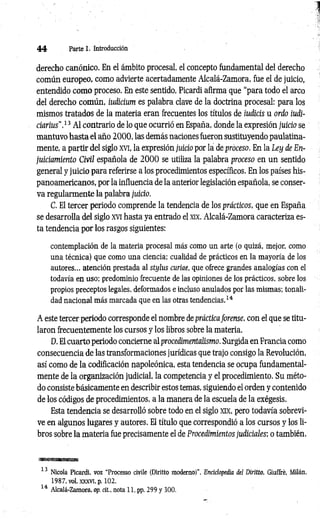 44 Parte 1. Introducción
derecho canónico. En el ámbito procesal, el concepto fundamental del derecho
común europeo, como advierte acertadamente Alcalá-Zamora, fue el de juicio,
entendido como proceso. En este sentido, Picardi afirma que “para todo el arco
del derecho común, iudicium es palabra clave de la doctrina procesal: para los
mismos tratados de la materia eran frecuentes los títulos de iudicis u ordo iudi-
ciarius".13 Al contrario de lo que ocurrió en España, donde la expresión juicio se
mantuvo hasta el año 2000, las demás naciones fueron sustituyendo paulatina­
mente, a partir del siglo xvi, la expresión juicio por la de proceso. En la Ley de En­
juiciamiento Civil española de 2 0 0 0 se utiliza la palabra proceso en un sentido
general y juicio para referirse a los procedimientos específicos. En los países his­
panoamericanos, por la influencia de la anterior legislación española, se conser­
va regularmente la palabra juicio.
C. El tercer periodo comprende la tendencia de los prácticos, que en España
se desarrolla del siglo xvi hasta ya entrado el xix. Alcalá-Zamora caracteriza es­
ta tendencia por los rasgos siguientes:
contemplación de la materia procesal más como un arte (o quizá, mejor, como
una técnica) que como una ciencia; cualidad de prácticos en la mayoría de los
autores... atención prestada al stylus curiae, que ofrece grandes analogías con el
todavía en uso; predominio frecuente de las opiniones de los prácticos, sobre los
propios preceptos legales, deformados e incluso anulados por las mismas; tonali­
dad nacional más marcada que en las otras tendencias.14
A este tercer periodo corresponde el nombre de práctica forense, con el que se titu­
laron frecuentemente los cursos y los libros sobre la materia.
D. El cuarto periodo concierne al procedimentalismo. Surgida en Francia como
consecuencia de las transformaciones jurídicas que trajo consigo la Revolución,
así como de la codificación napoleónica, esta tendencia se ocupa fundamental­
mente de la organización judicial, la competencia y el procedimiento. Su méto­
do consiste básicamente en describir estos temas, siguiendo el orden y contenido
de los códigos de procedimientos, a la manera de la escuela de la exégesis.
Esta tendencia se desarrolló sobre todo en el siglo xix, pero todavía sobrevi­
ve en algunos lugares y autores. El título que correspondió a los cursos y los li­
bros sobre la materia fue precisamente el de Procedimientos judiciales; o también,
« i s a H n i
13 Nicola Picardi. voz "Processo civile (Diritto moderno)’’, Enciclopedia del Diritto, Giuffré, Milán,
1987, vol. XXXVI, p. 102.
14 Alcalá-Zamora, op. cit., nota 11, pp. 299 y 300.
 