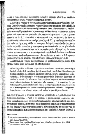 2. Derecho procesal 4 5
según la rama específica del derecho sustantivo aplicado a través de aquéllos,
Procedimientos civiles, Procedimientos penales, etcétera.
E. El quinto periodo es el que Alcalá-Zamora denomina del procesalismo cien­
tífico. Contribuyen al nacimiento y desarrollo de esta tendencia, por un lado, la
célebre polémica entre Windscheid y Muther en torno a la actio (acción) en el de­
recho romano,15 y por el otro, la publicación del libro clásico de Oskar von Bülow,
La teoría de las excepciones procesales y los presupuestos procesales.16 Con la prime­
ra se inician las doctrinas sobre la autonomía de la acción respecto del derecho
subjetivo sustantivo aducido en el proceso (infra 4.2.2); y en el segundo se seña­
lan, en forma rigurosa y sólida, las bases para distinguir, con toda claridad, entre
la relación jurídica sustantiva, que se supone que existe entre las partes, y la relación
jurídica procesal que se establece entre las propias partes, el juzgador y los terce­
ros que intervienen en el proceso. A partir de este deslinde fundamental, Bülow
desarrolla su teoría del proceso como relación jurídica y su teoría de los presu­
puestos procesales, a las que nos referiremos más adelante (infra 5.2.3).
Alcalá-Zamora resume magistralmente los cambios operados a partir de la
obra de Bülow y sus seguidores, en estos términos:
a) la independencia del derecho procesal frente al derecho material, iniciada por
los judicialistas de la escuela de Bolonia y acentuada cuando la codificación napo­
leónica difunde el modelo de su legislación separada, se lleva a sus últimas conse­
cuencias...; b) los conceptos y cuestiones primordiales de nuestra disciplina -la
acción, la jurisdicción, el proceso, la actuación de las partes, etcétera- se exami­
nan conforme a criterios de riguroso derecho procesal...; c) la superación del mé­
todo expositivo, mediante la sustitución de la exégesis por el sistema; d) el estudio
de la materia procesal se acomete con enfoque y técnica distintos:... los procesa-
listas hacen teoría del derecho procesal, incluso acerca del procedimiento...17
Con posterioridad a la primera publicación del artículo de Alcalá-Zamora que
hemos venido citando (1950), el procesalismo se ha enriquecido con nuevos enfo­
ques. Los más destacados procesalistas de la segunda mitad del siglo xx han desa­
rrollado sus trabajos, entre otras, en las direcciones siguientes: a) han procurado
no sólo estudiar lo que podríamos llamar la estructura interna del proceso y de los
demás conceptos e instituciones procesales, sino también su función dentro de la
15 Cfr. Bernhard Windscheid y Theodor Muther, Polémica sobre la “actio", trad. Tomás A. Banzhaf,
ejea, Buenos Aires. 1974.
16 Existe traducción al español de Miguel Ángel Rosas Lichtschein, e je a , Buenos Aires, 1964.
17 Alcalá-Zamora, op. cit.. nota 11, p. 309.
 